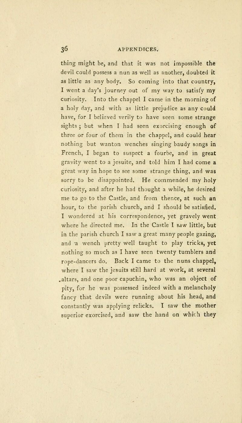 thing might be, and that it was not impossible the devil could possess a nun as well as another, doubted it as little as any body. So coming into that country, I went a day's journey out of my way to satisfy my curiosity. Into the chappel I came in the morning of a holy day, and with as little prejudice as any could have, for I believed verily to have seen some strange sights 5 but when I had seen exorcising enough of three or four of them in the chappel, and could hear nothing but wanton wenches singing baudy songs in French, I began to suspect a fourbe, and in great gravity went to a jesuite, and told him I had come a great way in hope to see some strange thing, and was sorry to be disappointed. He commended my holy curiosity, and after he had thought a while, he desired me to go to the Castle, and from thence, at such an hour, to the parish church, and I should be satisfied. I wondered at his correspondence, yet gravely went where he directed me. In the Castle I saw little, but in the parish church I saw a great many people gazing, and a wench pretty well taught to play tricks, yet nothing so much as I have seen twenty tumblers and rope-dancers do. Back I came to the nuns chappel, where I saw the Jesuits still hard at work, at several .altars, and one poor capuchin, who was an object of pity, for he was possessed indeed with a melancholy fancy that devils were running about his head, and constantly was applying relicks. I saw the mother superior exorcised, and saw the hand on which they
