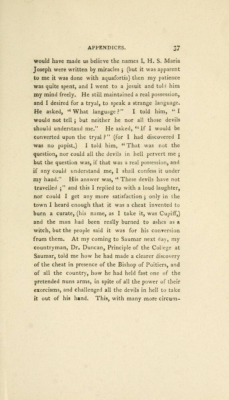 would have made us believe the names I, H. S. Maria Joseph were written by miracles j (but it was apparent to me it was done with aquafortis) then my patience was quite spent, and I went to a Jesuit and told him my mind freely. He still maintained a real possession, and I desired for a tryal, to speak a strange language. He asked, What language? I told him, I would not tell j but neither he nor all those devils should understand me. He asked,  If I would be converted upon the tryal? (for I had discovered I was no papist.) I told him,  That was not the question, nor could all the devils in hell pervert me j but the question was, if that was a real possession, and if any could understand me, I shall confess it under my hand. His answer was,  These devils have not travelled j and this I replied to with a loud laughter, nor could I get any more satisfaction j only in the town I heard enough that it was a cheat invented to burn a curate, (his name, as I take it, was Cupiff,) and the man had been really burned to ashes as a witch, but the people said it was for his conversion from them. At my coming to Saumar next day, my countryman, Dr. Duncan, Principle of the College at Saumar, told me how he had made a clearer discovery of the cheat in presence of the Bishop of Poitiers, and of all the country, how he had held fast one of the pretended nuns arms, in spite of all the power of their exorcisms, and challenged all the devils in hell to take it out of his hand. This, with many more circum-