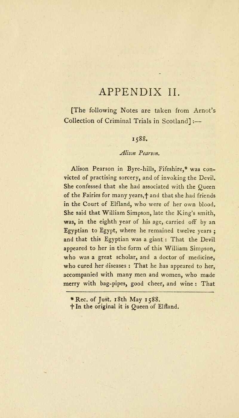 APPENDIX II. [The following Notes are taken from Arnot's Collection of Criminal Trials in Scotland] :— 1588. u4Iison Pearson. Alison Pearson in Byre-hills, Fifeshire,* was con- victed of practising sorcery, and of invoking the Devil. She confessed that she had associated with the Queen of the Fairies for many year8,-j- and that she had friends in the Court of Elfiand, who were of her own blood. She said that William Simpson, late the King's smith, was, in the eighth year of his age, carried off by an Egyptian to Egypt, where he remained twelve years j and that this Egyptian was a giant : That the Devil appeared to her in the form of this William Simpson, who was a great scholar, and a doctor of medicine, who cured her diseases : That he has appeared to her, accompanied with many men and women, who made merry with bag-pipes, good cheer, and wine : That «Rec. of Just. 18th May 1588. + In the original it is (^ueen of Elfland.