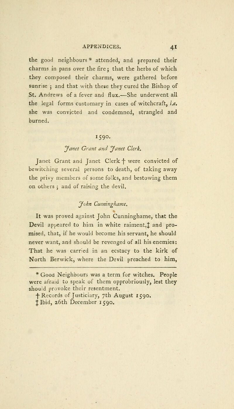 the good neighbours * attended, and prepared their charms in pans over the fire j that the herbs of which they composed their charms, were gathered before sunrise j and that with these they cured the Bishop of St. Andrews of a fever and flux.—She underwent all the legal forms customary in cases of witchcraft, i.e, she was convicted and condemned, strangled and burned. 1590. Janet Grant and Janet Clerk. Janet Grant and Janet Clerk ^ were convicted of bewitching several persons to death, of taking away the privy members of some folks, and bestowing them on others j and of raising the devil, John Cunninghame. It was proved against John Cunninghame, that the Devil appeared to him in white raiment,|; and pro- mised, that, if he would become his servant, he should never want, and should be revenged of all his enemies: That he was carried in an ecstacy to the kirk of North Berwick, where the Devil preached to him, * Good Neighbours was a term for witches. People were afraid to speak of them opprobriously, lest they should provoke their resentment. ■j-Records of Justiciary, 7th August 1590. jibid, 26th December 1590.