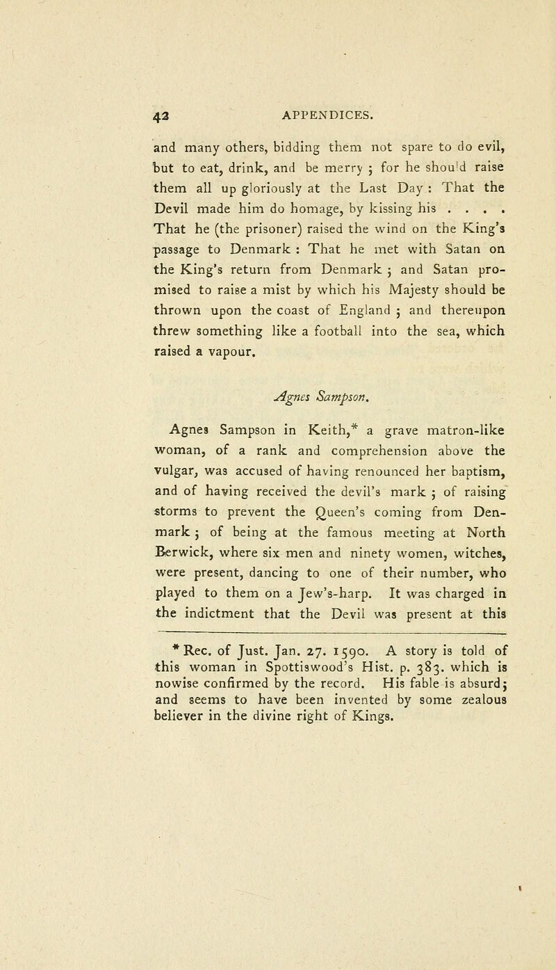 and many others, bidding them not spare to do evil, but to eat, drink, and be merry ; for he shou'd raise them all up gloriously at the Last Day : That the Devil made him do homage, by kissing his .... That he (the prisoner) raised the wind on the King's passage to Denmark : That he met with Satan on the King's return from Denmark j and Satan pro- mised to raise a mist by which his Majesty should be thrown upon the coast of England ; and thereupon threw something like a football into the sea, which raised a vapour. yignes Sampson. Agnes Sampson in Keith,* a grave matron-like woman, of a rank and comprehension above the vulgar, was accused of having renounced her baptism, and of having received the devil's mark ; of raising storms to prevent the Queen's coming from Den- mark J of being at the famous meeting at North Berwick, where six men and ninety women, witches, were present, dancing to one of their number, who played to them on a Jew's-harp. It was charged in the indictment that the Devil was present at this *Rec. of Just. Jan. 27. 1590. A story is told of this woman in Spottiswood's Hist. p. 383. which is nowise confirmed by the record. His fable is absurd j and seems to have been invented by some zealous believer in the divine right of Kings.