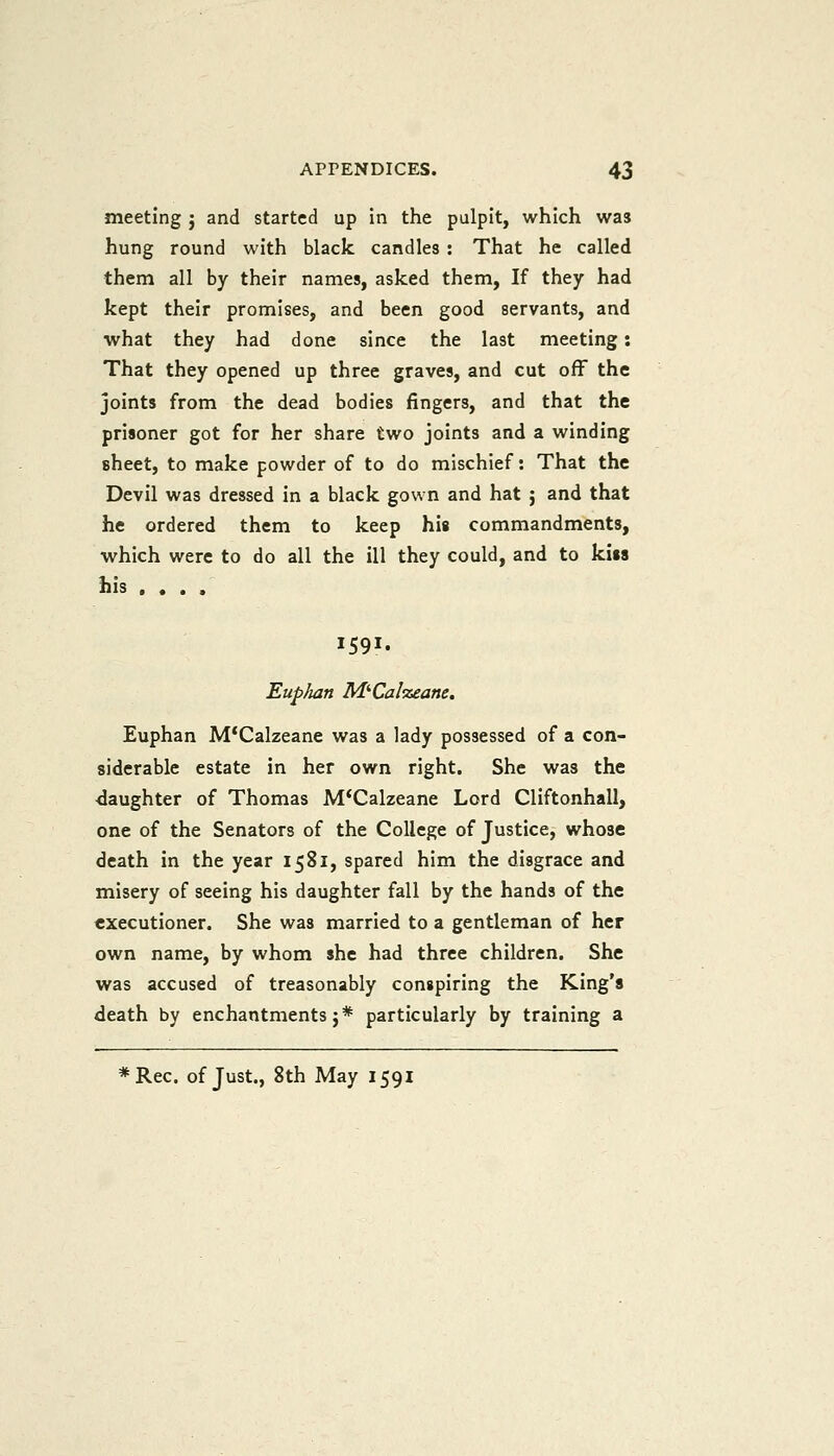 meeting ; and started up in the pulpit, which was hung round with black candles : That he called them all by their names, asked them, If they had kept their promises, and been good servants, and what they had done since the last meeting: That they opened up three graves, and cut off the joints from the dead bodies fingers, and that the prisoner got for her share two joints and a winding sheet, to make powder of to do mischief: That the Devil was dressed in a black gown and hat ; and that he ordered them to keep his commandments, which were to do all the ill they could, and to kiss his .... 1591. Euphan M^Calzeane, Euphan M'Calzeane was a lady possessed of a con- siderable estate in her own right. She was the slaughter of Thomas M'Calzeane Lord Cliftonhall, one of the Senators of the College of Justice, whose death in the year 1581, spared him the disgrace and misery of seeing his daughter fall by the hands of the executioner. She was married to a gentleman of her own name, by whom she had three children. She was accused of treasonably conspiring the King's death by enchantments 5* particularly by training a *Rec. of Just., 8th May 1591