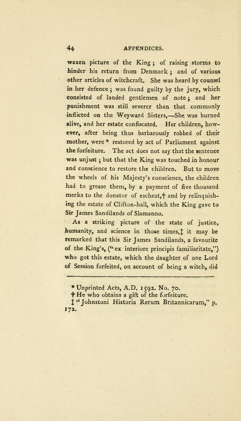 waxen picture of the King j of raising storms to hinder his return from Denmark j and of various other articles of witchcraft. She was heard by counsel in her defence j was found guilty by the jury, which consisted of landed gentlemen of note j and her punishment was still severer than that commonly inflicted on the Weyward Sisters,—She was burned alive, and her estate confiscated. Her children, how- ever, after being thus barbarously robbed of their mother, were * restored by act of Parliament against the forfeiture. The act does not say that the jentence was unjust j but that the King was touched in honour and conscience to restore the children. But to move the wheels of his Majesty's conscience, the children had to grease them, by a payment of five thousand merks to the donator of escheat,t and by relinquish- ing the estate of Clifton-hall, which the King gave to Sir James Sandilands of Slamanno. As a striking picture of the state of justice, humanity, and science in those times,J it may be remarked that this Sir James Sandilands, a favourite of the King's, (ex interiore principis familiaritate,) who got this estate, which the daughter of one Lord of Session forfeited, on account of being a witch, did * Unprinted Acts, A.D. 1592. No. 70. f He who obtains a gift of the forfeiture. JJohnstoni Historia Rerum Britannicarum, p. 172.