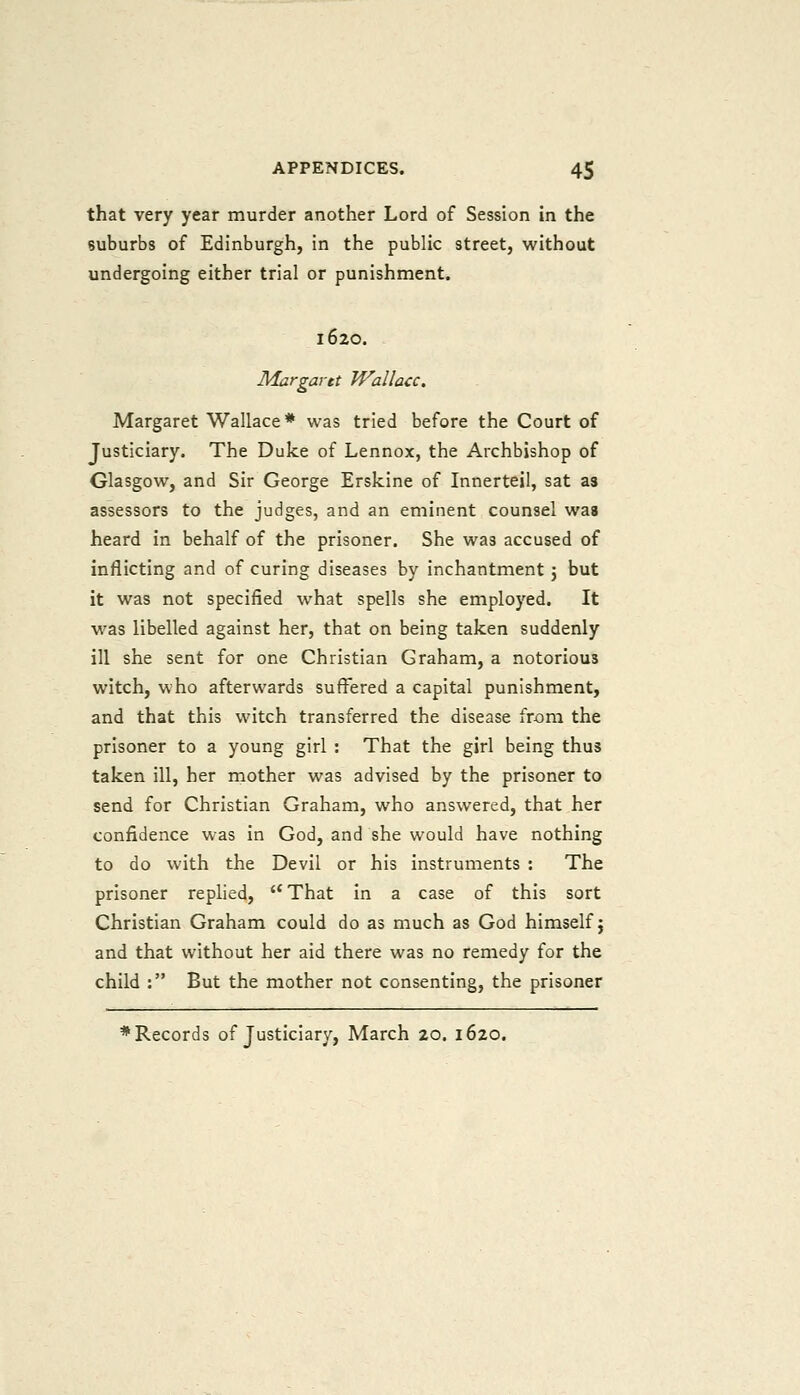 that very year murder another Lord of Session in the suburbs of Edinburgh, in the public street, without undergoing either trial or punishment. 1620. Margaret Wallace. Margaret Wallace * was tried before the Court of Justiciary. The Duke of Lennox, the Archbishop of Glasgow, and Sir George Erskine of Innerteil, sat as assessors to the judges, and an eminent counsel was heard in behalf of the prisoner. She was accused of inflicting and of curing diseases by inchantment j but it was not specified what spells she employed. It was libelled against her, that on being taken suddenly ill she sent for one Christian Graham, a notorious witch, who afterwards suffered a capital punishment, and that this witch transferred the disease from the prisoner to a young girl : That the girl being thus taken ill, her mother was advised by the prisoner to send for Christian Graham, who answered, that her confidence was in God, and she would have nothing to do with the Devil or his instruments : The prisoner replied, That in a case of this sort Christian Graham could do as much as God himself j and that without her aid there was no remedy for the child : But the mother not consenting, the prisoner ♦Records of Justiciary, March 20. 1620.