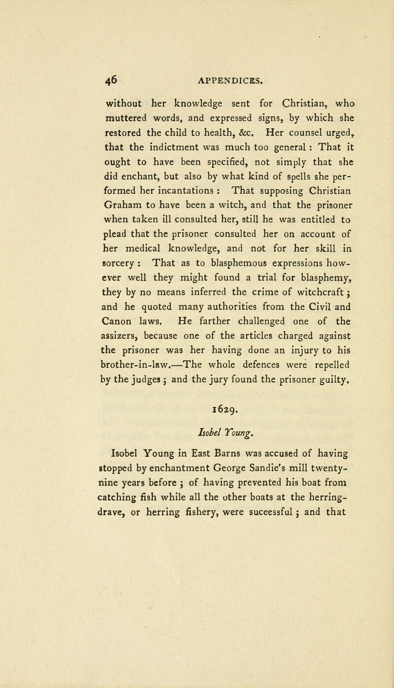 without her knowledge sent for Christian, who muttered words, and expressed signs, by which she restored the child to health, &c. Her counsel urged, that the indictment was much too general : That it ought to have been specified, not simply that she did enchant, but also by what kind of spells she per- formed her incantations : That supposing Christian Graham to have been a witch, and that the prisoner when taken ill consulted her, still he was entitled to plead that the prisoner consulted her on account of her medical knowledge, and not for her skill in sorcery : That as to blasphemous expressions how- ever well they might found a trial for blasphemy, they by no means inferred the crime of witchcraft j and he quoted many authorities from the Civil and Canon laws. He farther challenged one of the assizers, because one of the articles charged against the prisoner was her having done an injury to his brother-in-law.—The whole defences were repelled by the judges j and the jury found the prisoner guilty. 1629. Isabel Young. Isobel Young in East Barns was accused of having stopped by enchantment George Sandie's mill twenty- nine years before j of having prevented his boat from catching fish while all the other boats at the herring- drave, or herring fishery, were suceessful j and that