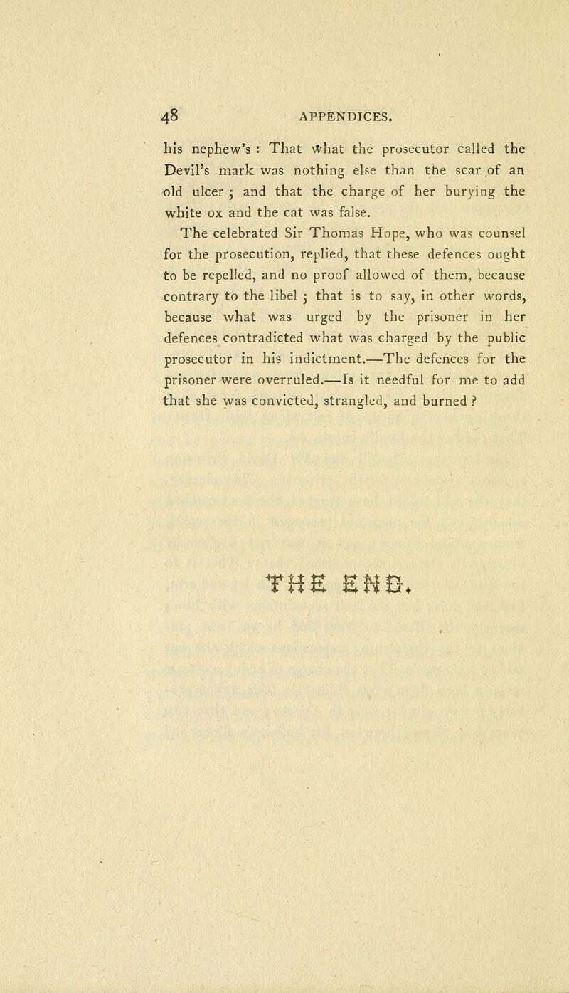 his nephew's : That What the prosecutor called the Devil's mark was nothing else than the scar of an old ulcer j and that the charge of her burying the white ox and the cat was false. The celebrated Sir Thomas Hope, who was counsel for the prosecution, replied, that these defences ought to be repelled, and no proof allowed of them, because contrary to the libel j that is to say, in other words, because what was urged by the prisoner in her defences contradicted what was charged by the public prosecutor in his indictment.—The defences for the prisoner were overruled.—Is it needful for me to add that she u^as convicted, strangled, and burned ? THE E«I3.
