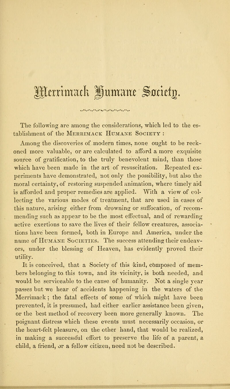 P^aTimaxK Jitmam Bamtia. The following are among the considerations, which led to the es- tablishment of the Merrimack Humane Society : Among the discoveries of modern times, none ought to be reck- oned more valuable, or are calculated to afford a more exquisite source of gratification, to the truly benevolent mind, than those which have been made in the art of resuscitation. Repeated ex- periments have demonstrated, not only the possibility, but also the moral certainty, of restoring suspended animation, where timely aid is afforded and proper remedies are applied. With a view of col- lecting the various modes of treatment, that are used in cases of this nature, arising either from drownins or suffocation, of recom- mending such as appear to be the most effectual, and of rewarding active exertions to save the lives of their fellow creatures, associa- tions have been formed, both in Europe and America, under the name of Humane Societies. The success attending their endeav- ors, under the blessing of Heaven, has evidently proved their utility. It is conceived, that a Society of this kind, composed of mem- bers belonging to this town, and its vicinity, is both needed, and would be serviceable to the cause of humanity. Not a single year passes but we hear of accidents happening in the waters of the Merrimack; the fatal effects of some of which might have been prevented, it is presumed, had either earlier assistance been given, or the best method of recovery been more generally known. The poignant distress which these events must necessarily occasion, or the heart-felt pleasure, on the other hand, that would be realized, in making a successful effort to preserve the life of a parent, a child, a friend, or a fellow citizen, need not be described.