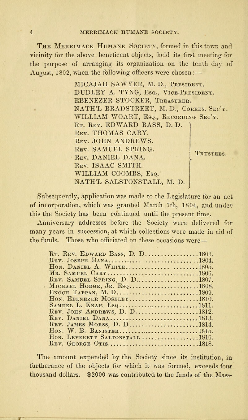 Trtistee& The Merrimack Humane Society, formed in tLis town and vicinity for the above beneficent objects, held its tirst meeting for the purpose of arranging its organization on the tenth day of August, 1802, when the following officers were chosen:— MICAJAH SAWYER, M. D., President. DUDLEY A. TYNG, Esq., Vice-President. EBENEZER STOCKER, Treasurer. NATH'L BRADSTREET, M. D., Corres. Sec'y. WILLIAM WOART, Esq., Recording- Sec't. Rt- Rev. EDWARD BASS, D. D. ^ Rev. THOMAS GARY. Rev. JOHN ANDREWS. Rev. SAMUEL SPRING. Rev. DANIEL DANA. Rev. ISAAC SMITH. WILLIAM COOMBS, Esq. NATH'L SALSTONSTALL, M. D. Subsequently, application was made to the Legislature for an act of incorporation, which was granted March 7th, 1804, and undev this the Society has been continued until the present time. Anniversary addresses before the Society were delivered for many years in succession, at which collections were made in aid of the funds. Those who officiated on these occasions were— Rt. Rev. Edward Bass, D. D 1803. Rev. Joseph Dana 1804. Hon. Daniel A. White 1805. Mr. Samuel Cart 1806. Rev. Samuel Spring, D. D 1807. . Michael Hodge, Jr. Esq 1808. Enoch Tappan, M. D 1809. Hon. Ebenezer Moselet 1810. Samuel L. Knap, Esq 1811. Rev. John Andrews, D. D 1812. Rev. Daniel Dana 1813. Rev. James Morss, D. D 1814, Hon. W. B. Banister 1815. Hon. Leverett Saltonstall .1816. Rev. George Otis 1818. The amount expended by the Society since its institution, m furtherance of the objects for which it w^as formed, exceeds four thousand dollars. $2000 was contributed to the funds of the Mass-