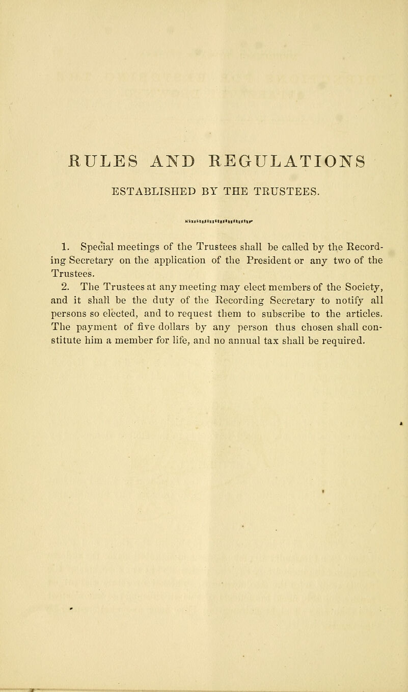 RULES AND HEGULATIONS ESTABLISHED BY THE TRUSTEES. Bl|II9>t|«l||>ll<l|>' 1. Special meetings of the Trustees shall be called by the Record- ing Secretary on the application of the President or any two of the Trustees. 2. The Trustees at any meeting may elect members of the Society, and it shall be the duty of the Recording Secretary to notify all persons so elected, and to request them to subscribe to the articles. The payment of five dollars by any person thus chosen shall con- stitute him a member for life, and no annual tax shall be required.