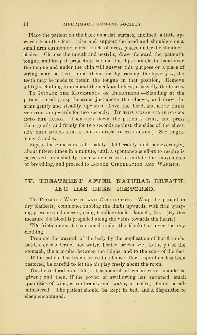 Place the patient on the back on a flat surface, inclined a little up- wards from the feet; raise and support the head and shoulders on a small firm cushion or folded article of dress placed under the shoulder- blades. Cleanse the moutli and nostrils, draw forward the patient's tongue, and keep it projecting beyond the lips ; an elastic band over the tongue and under the chin will answer this purpose or a piece of string may be tied round them, or by raising the lower jaw, the teeth may be made to retain the tongue in that position, Remove all tight clothing from about the neck and chest, especially the braces. To Imitate the Movements op Breathing.—Standing at the patient's head, grasp the arms just above the elbows, and draw the arms gently and steadily upwards above the head, and keep them stretched upwards for two seconds. By this means air is drawn into the lungs. Then turn down the patient's arms, and press them gently and firmly for two seconds against the sides of the chest. (By this mkans air is pressed out of the lungs.) See Engra- vings 3 and 4. Repeat these measures altrrnately, deliberately, and perseveringly, about fifteen times in a minute, until a spontaneous effort to respire is perceived, immediately upon wiiich cease to imitate the movements of breathing, and proceed to Induce Circulation and Warmth. IV. TEEATMENT AFTEH NATURAL BBEATH- IWG HAS BEEN BESTOHED. To Promote Warmth and Circulation.— Wrap the patient in dry blank-ets; commence rubbing the limbs upwards, with firm grasp- ing pressure and energy, using handkerchiefs, flannels, &c. [By this measure the blood is propelled along the veins towards the heart.] The friction must be continued under the blanket or over the dry ■clothing. Promote the warmth of the body by the application of hot flannels, bottles, or bladders of hot water, heated bricks, &c., to the pit of the stomach, the arm-pits, between the thighs, and to the soles of the feet. If the patient has been carried to a house after respiration has been restored, be careful to let the air play freely about the room. On the restoration of life, a teaspoonful of warm water should be given ; and then, if the power of swallowing has returned, small quantities of wine, warm brandy and water, or coffee, should be ad- ministered. The patient should be kept in bed, and a disposition to sleep encouraged.