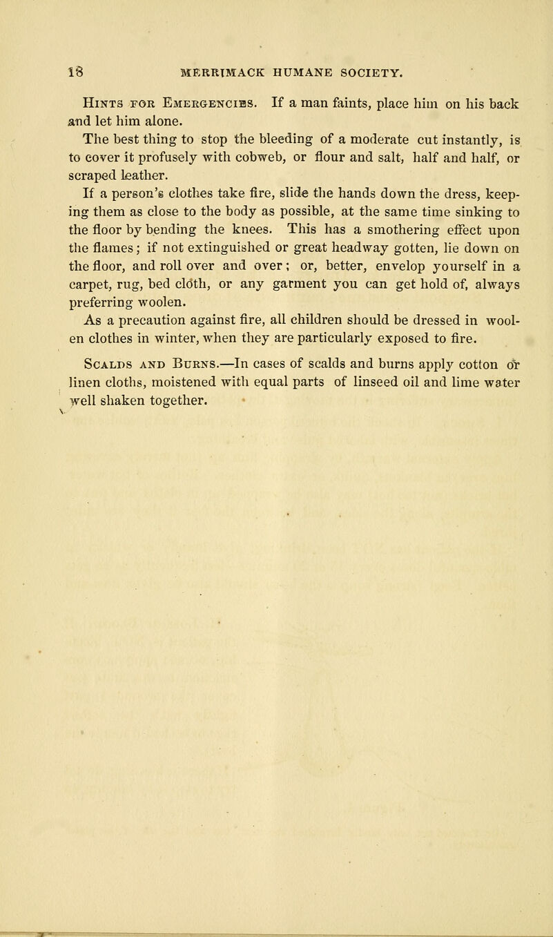 Hints for Emeegencibs. If a man faints, place hiui on his back and let him alone. The best thing to stop the bleeding of a moderate cut instantly, is to cover it profusely with cobweb, or flour and salt, half and half, or scraped leather. If a person's clothes take fire, slide the hands down the dress, keep- ing them as close to the body as possible, at the same time sinking to the floor by bending the knees. This has a smothering effect upon the flames; if not extinguished or great headway gotten, lie down on the floor, and roll over and over; or, better, envelop yourself in a carpet, rug, bed cloth, or any garment you can get hold of, always preferring woolen. As a precaution against fire, all children should be dressed in wool- en clothes in winter, when they are particularly exposed to fire. Scalds and Burns.—In cases of scalds and burns apply cotton or linen cloths, moistened with equal parts of linseed oil and lime water well shaken together.