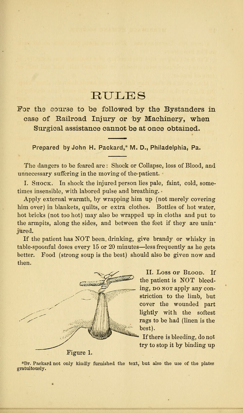 RULES For the course to be followed by the Bystanders in case of Railroad Injury or by Machinery, when Surgical assistance cannot be at once obtained. Prepared by John H. Packard,* M. D., Philadelphia, Pa. The dangers to be feared are: Shock or Collapse, loss of Blood, and unnecessary suffering in the moving of the patient. I. Shock. In shock the injured person lies pale, faint, cold, some- times insensible, with labored pulse and breathing. • Apply external warmth, by wrapping him up (not merely covering him over) in blankets, quilts, or extra clothes. Bottles of hot water, hot bricks (not too hot) may also be wrapped up in cloths and put to the armpits, along the sides, and between the feet if they are unin jured. If the patient has NOT been, drinking, give brandy or whisky in table-spoonful doses every 15 or 20 minutes—less frequently as he gets better. Food (strong soup is the best) should also be given now and then. II. Loss OF Blood. If the patient is NOT bleed- ing, DO NOT apply any con- striction to the limb, but cover the wounded part lightly with the softest rags to be had (linen is the best). If there is bleeding, do not try to stop it by binding up Figure 1. *Dr. Packard not only kindly furnished the text, but also the use of the plates gratuitously.