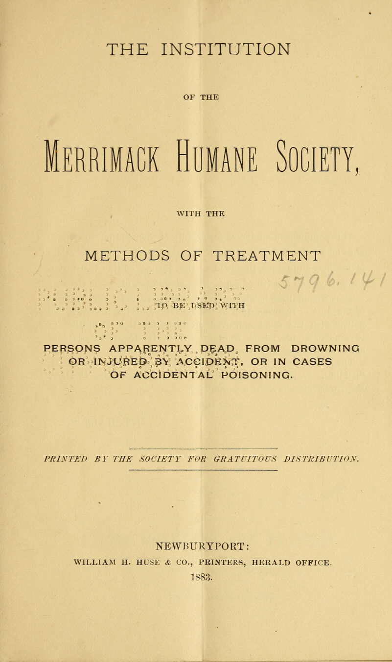 Merrimack Humane Society WITH THE METHODS OF TREATMENT > 3 ' 3 T.& ■BE'X'SB'P: WITH PERSONS APPARENTLY , PEA,D FROM DROWNING OR INJUREQ^Y; ACeipfe^nf, OR IN CASES OF ACCIDENTAL/POISONING. PRINTED BY THE SOCIETY EVE GRATUITOUS DISTRIBUTION. NEWBURYPORT: WILLIAM H. HUSE & CO., PRINTERS, HERALD OFFICE. 1883.