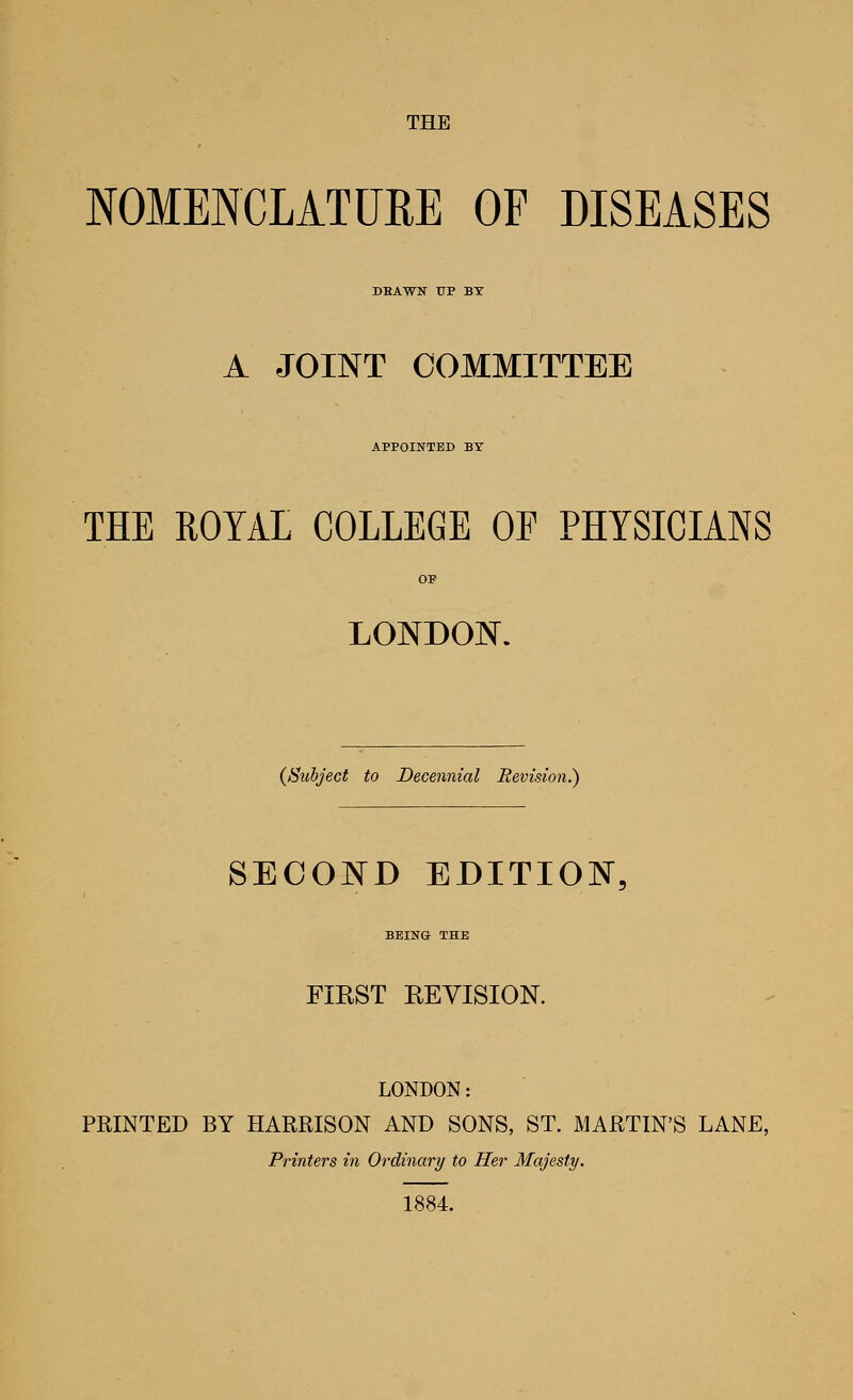 THE NOMENCLATURE OF DISEASES DEAWN UP BY A JOINT COMMITTEE APPOINTED BX THE ROYAL COLLEGE OP PHYSICIANS OP LONDON. (^Subject to Decennial Revision.^ SECOND EDITION BEING THE FIEST REVISION. LONDON: PRINTED BY HARRISON AND SONS, ST. MARTIN'S LANE, Printers in Ordinary to Her Majesty, 1884.
