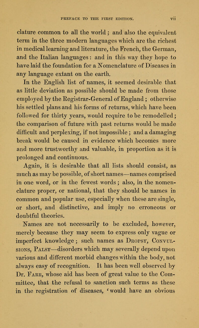 clature common to all the world; and also the equivalent term in the three modern languages which are the richest in medical learning and literature, the French, the German, and the Italian languages: and in this way they hope to have laid the foundation for a N^omenclature of Diseases in any language extant on the earth. In the English list of names, it seemed desirable that as little deviation as possible should be made from those employed by the Eegistrar-General of England ; otherwise his settled plans and his forms of returns, which have been followed for thirty years, would require to be remodelled; the comparison of future with past returns would be made difficult and perplexing, if not impossible; and a damaging break would be caused in evidence which becomes more and more trustv^orthy and valuable, in proportion as it is prolonged and continuous. Again, it is desirable that all lists should consist, as much as may be possible, of short names—names comprised in one word, or in the fewest words; also, in the nomen- clature proper, or national, that they should be names in common and popular use, especially when these are single, or short, and distinctive, and imply no erroneous or doubtful theories. Names are not necessarily to be excluded, however, merely because they may seem to express only vague or imperfect knowledge; such names as Dropsy, Convul- sions, Palsy—disorders which may severally depend upon various and different morbid changes within the body, not always easy of recognition. It has been well observed by Dr. Fare, whose aid has been of great value to the Com- mittee, that the refusal to sanction such terms as these in the registration of diseases, * would have an obvious