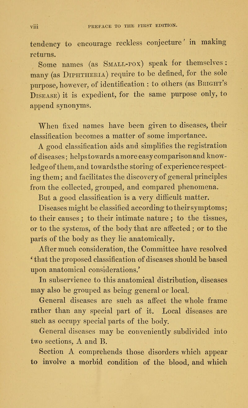 tendency to encourage reckless conjecture' in making returns. Some names (as Small-pox) speak for themselves : many (as Diphtheria) require to be defined, for the sole purpose, hoAvever, of identification : to others (as Brtght's Disease) it is expedient, for the same purpose only, to append synonyms. When fixed names have been given to diseases, their classification becomes a matter of some importance. A good classification aids and simplifies the registration of diseases; helps towards a more easy comparison and know- ledge of them, and towardsthe storing of experience respect- ing them; and facilitates the discovery of general principles from the collected, grouped, and compared phenomena. But a good classification is a very difficult matter. Diseases might be classified according to their symptoms; to their causes ; to their intimate nature ; to the tissues, or to the systems, of the body that are affected; or to the parts of the body as they lie anatomically. After much consideration, the Committee have resolved * that the proposed classification of diseases should be based upon anatomical considerations.' In subservience to this anatomical distribution, diseases may also be grouped as being general or local. General diseases are such as affect the whole frame rather than any special part of it. Local diseases are such as occupy special parts of the body. General diseases may be conveniently subdivided into two sections, A and B. Section A comprehends those disorders which appear to involve a morbid condition of the blood, and which