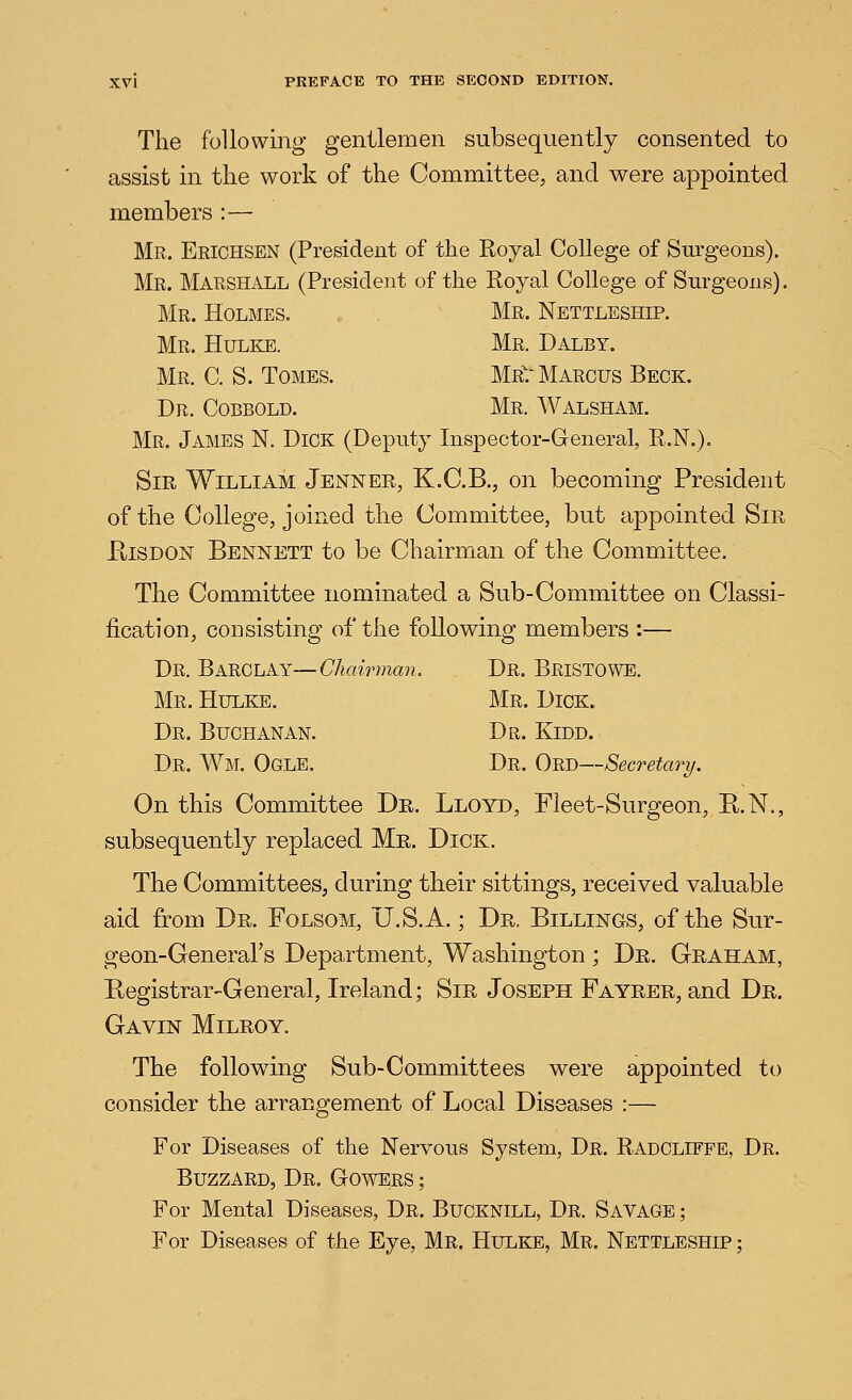 The following gentlemen subsequently consented to assist in the work of the Committee, and were appointed members :— Mr. Eriohsen (President of the Royal College of Surgeons). Mr. Marshall (President of the Royal College of Surgeons). Mr. Holmes.  Mr. Nettleship. Mr. Hulke. Mr. Dalby. Mr. C. S. Tomes. Mr? Marcus Beck. Dr. Cobbold. Mr. Walsham. Mr. James N. Dick (Deputy Inspector-General, R.N.). Sir William Jenner, K.C.B., on becoming President of the College, joined the Committee, but appointed Sir E-iSDON Bennett to be Chairman of the Committee. The Committee nominated a Sub-Committee on Classi- fication, consisting of the following members :— Dr. Barclay—Chairman. Dr. Bristowe. Mr. Hulke. Mr. Dick. Dr. Buchanan. Dr. Kidd. Dr. Wm. Ogle. Dr. Ord—Secretary. On this Committee Dr. Lloyd, Fleet-Surgeon, R.N., subsequently replaced Mr. Dick. The Committees, during their sittings, received valuable aid from Dr. Folsom, U.S.A.; Dr. Billings, of the Sur- geon-General's Department, Washington ; Dr. Graham, Registrar-General, Ireland; Sir Joseph Fayrer, and Dr. Gavin Milroy. The following Sub-Committees were appointed to consider the arrangement of Local Diseases :— For Diseases of the Nervous System, Dr. Radcliffe, Dr. Buzzard, Dr. Gowers ; For Mental Diseases, Dr. Buoknill, Dr. Savage ; For Diseases of the Eye, Mr. Hulke, Mr. Nettleship ;