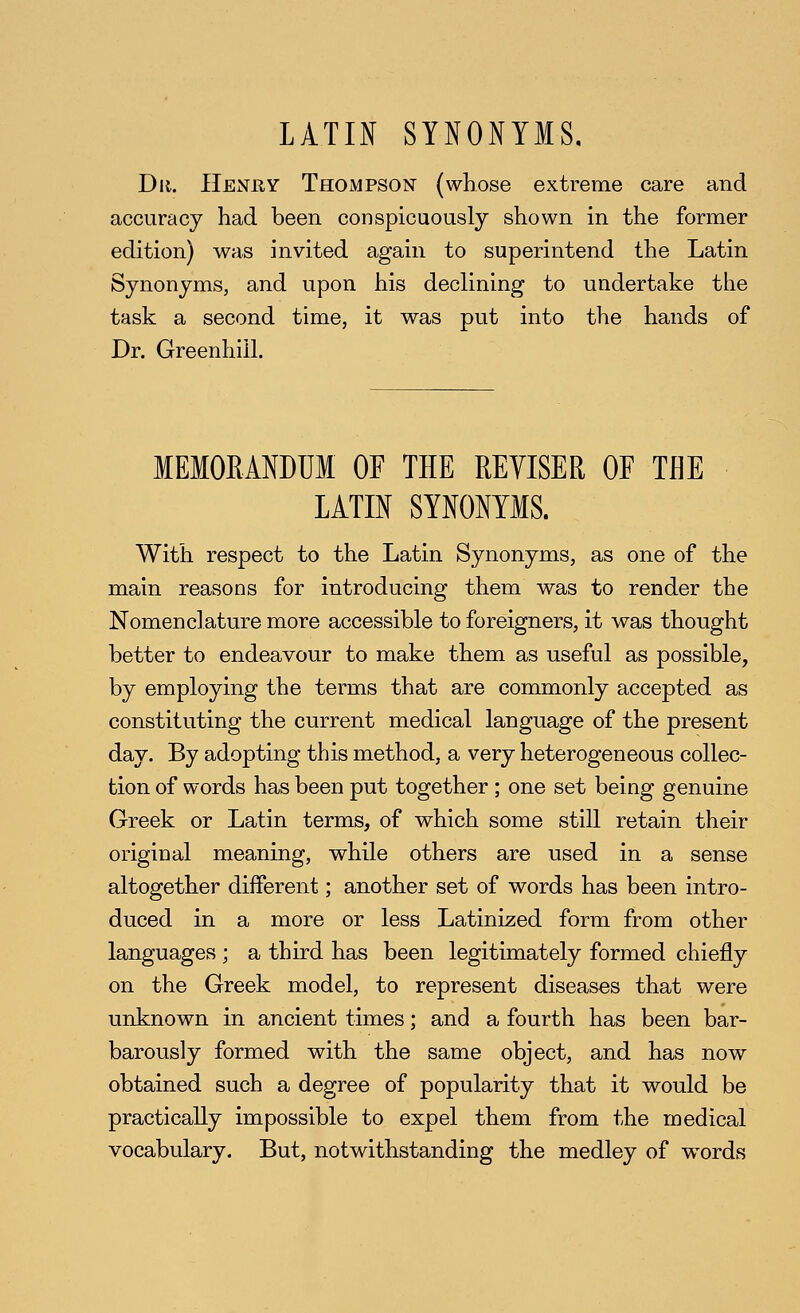 LATIN SYNONYMS. Dii. Heniiy Thompson (whose extreme care and accuracy had been conspicuously shown in the former edition) was invited again to superintend the Latin Synonyms, and upon his declining to undertake the task a second time, it was put into the hands of Dr. Greenhill. MEMORANDUM OF THE REVISER OF THE LATIN SYNONYMS. With respect to the Latin Synonyms, as one of the main reasons for introducing them was to render the Nomenclature more accessible to foreigners, it was thought better to endeavour to make them as useful as possible, by employing the terms that are commonly accepted as constituting the current medical language of the present day. By adopting this method, a very heterogeneous collec- tion of words has been put together ; one set being genuine Greek or Latin terms, of which some still retain their original meaning, while others are used in a sense altogether different; another set of words has been intro- duced in a more or less Latinized form from other languages ; a third has been legitimately formed chiefly on the Greek model, to represent diseases that were unknown in ancient times; and a fourth has been bar- barously formed with the same object, and has now obtained such a degree of popularity that it would be practically impossible to expel them from the medical vocabulary. But, notwithstanding the medley of words