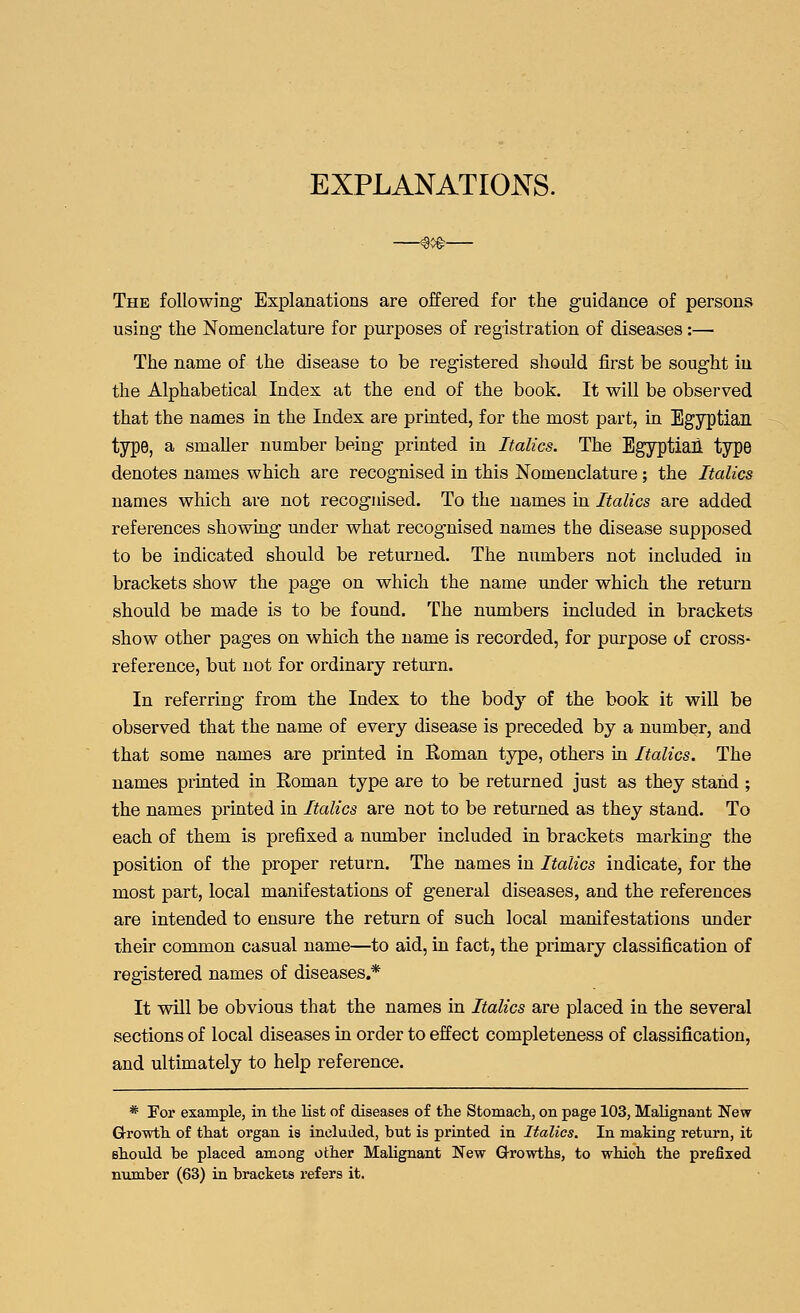 EXPLANATIONS. -<%^- The following Explanations are offered for the guidance of persons using the Nomenclature for purposes of registration of diseases:— The name of the disease to be registered shodd first be sought in the Alphabetical Index at the end of the book. It will be observed that the names in the Index are printed, for the most part, in Egyptian type, a smaller number being printed in Italics. The Egyptiail type denotes names which are recognised in this Nomenclature; the Italics names which are not recognised. To the names in Italics are added references showmg under what recognised names the disease supposed to be indicated should be returned. The numbers not included in brackets show the page on which the name under which the return should be made is to be found. The numbers included in brackets show other pages on which the name is recorded, for purpose of cross- reference, but not for ordinary return. In referring from the Index to the body of the book it will be observed that the name of every disease is preceded by a number, and that some names are printed in Roman type, others in Italics. The names printed in Roman type are to be returned just as they stand ; the names printed in Italics are not to be returned as they stand. To each of them is prefixed a number included in brackets marking the position of the proper return. The names in Italics indicate, for the most part, local manifestations of general diseases, and the references are intended to ensure the return of such local manifestations under their common casual name—to aid, in fact, the primary classification of registered names of diseases.* It will be obvious that the names in Italics are placed in the several sections of local diseases in order to effect completeness of classification, and ultimately to help reference. * For example, in the list of diseases of the Stomacli, on page 103, Malignant New Growth of that organ is incluiled, but is printed in Italics. In making return, it should be placed among other Malignant New Growths, to which the prefixed number (63) in brackets refers it.