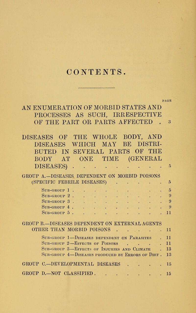 CONTENTS. AN ENUMEEATION OF MOEBID STATES AND PEOCESSES AS SUCH, lEEESPECTIVE OF THE PAET OE PAETS AFFECTED . 3 DISEASES OF THE WHOLE BODY, AND DISEASES WHICH MAY BE DISTEI- BUTED IN SEVEEAL PAETS OF THE BODY AT ONE TIME (GENEEAL DISEASES) GROUP A.—DISEASES DEPENDENT ON MORBID POISONS (SPECIFIC FEBRILE DISEASES) Sub-group 1 . Sub-group 2 . Sub-group 3 . Sub-group 4 . Sub-group 5 . 5 9 9 9 ]1 GROUP B.—DISEASES DEPENDENT ON EXTERNAL AGENTS OTHER THAN MORBID POISONS . ... . .11 Sub-group 1—Diseases dependent on Parasites . 11 Sub-group 2—Effects of Poisons . . . .11 Sub-group 3—Effects op Injuries and Climate . 13 Sub-group 4—Diseases produced by Errors of Diet . 13 GROUP C—DEVELOPMENTAL DISEASES . . . .15