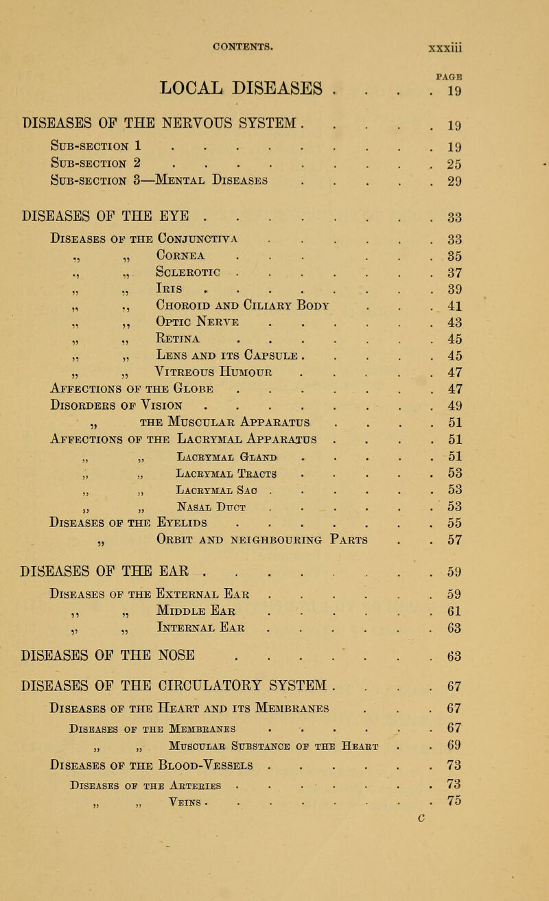 page LOCAL DISEASES . . . 19 DISEASES OF THE NERVOUS SYSTEM . . 19 Sub-section 1 . 19 Sub-section 2 . 25 Sub-section 3—Mental Diseases . 29 DISEASES OF THE EYE . 33 Diseases of the Conjunctiva .... . 33 ,, „ Cornea ... . 35 ., „ Sclerotic . 37 „ „ Iris ...... . 39 „ ,, Choroid and Ciliary Body . 41 „ ,, Optic Nerye .... . 43 „ „ Eetina ..... . 45 „ „ Lens and its Capsule . . 45 „ „ Vitreous Humour . 47 Affections op the Globe . . . 47 Disorders of Vision . 49 „ THE Muscular Apparatus . 51 Affections of the Lacrymal Appara^cus . . 51 „ „ LaCEYMAIi GIiAND . 51 ;, „ Lacrymal Teacts . 53 „ „ Laceymal Sao .... . 53 „ „ JSTasai Dttct .... . 53 Diseases of the Eyelids . 55 „ Orbit and neighbouring Parts . 57 DISEASES OF THE EAR . 59 Diseases of the External Ear .... . 59 ,, „ Middle Ear . . . 61 „ „ Internal Ear .... . 63 DISEASES OF THE NOSE . . . . . . 63 DISEASES OF THE CIRCULATORY SYSTEM . . 67 Diseases of the Heart and its Membranes . 67 Diseases oe the Membeanes .... . 67 „ „ MUSCUIAE SUBSTAH-CB OE THE HeAET . 69 Diseases of the Blood-Vessels .... . 73 Diseases oe the Aeteeies . . • ■ . 73 „ „ Veins ...... . 75