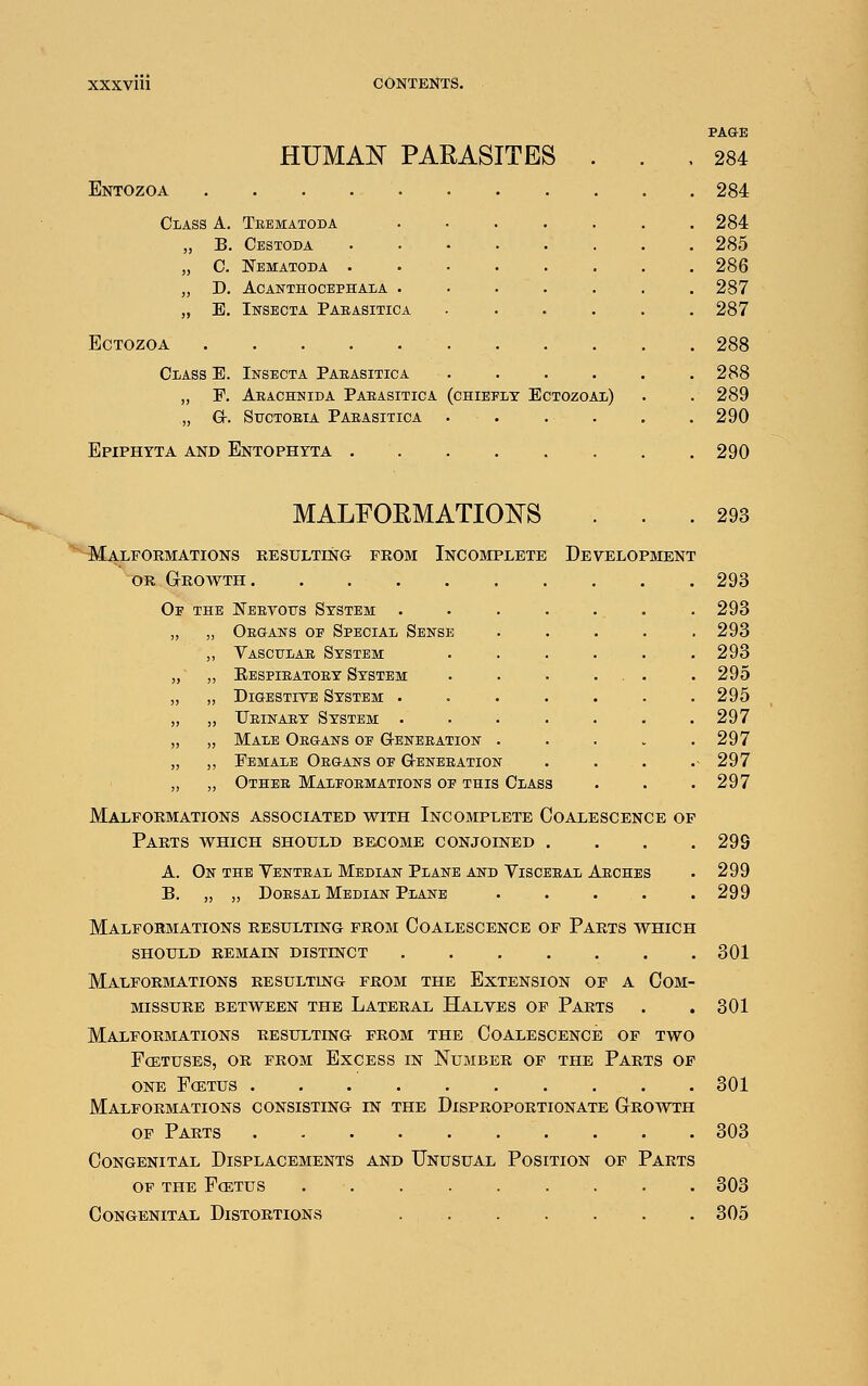 HUMAN PARASITES Entozoa Class A. „ c. „ D „ B Teematoda Cbstoda 0. Nematoda . acanthocephaia Insecta Pabasitica ECTOZOA Class E. Insecta Pabasitica „ F. Abachnida Pabasitica „ Gr. SUCTOEIA PABASITICA Epiphyta and Entophyta (chiefly Ectozoal) 284 284 284 285 286 287 287 288 288 289 290 290 MALEORMATIO]^S ... 293 Malformations resulting from Incobiplete Development OR Growth 293 Of the Neevous System . . . . . . . 293 „ „ Oe»ans of Special Sense . . . . .293 „ Vascitlae System . . . . . .293 „ Respieatoby System . . . ... . 295 „ DiaESTiYE System ....... 295 „ Ueinaey System ....... 297 „ Male Oeq-aws of Genebation ..... 297 ,, Female OEaANS of G-eneeation . . . .- 297 „ Othee Malfoemations of THIS Class . . . 297 Malfoemations associated with Incomplete Coalescence op Parts which should become conjoined .... 293 A. On the Venteal Median Plane and Yiscebal Aeches • 299 B. „ „ DoBSAL Median Plane ..... 299 Malformations resulting from Coalescence of Parts which SHOULD remain DISTINCT 301 Malformations resulting from the Extension of a Com- missure BETWEEN THE LATERAL HaLVES OF PaRTS . .301 Malformations resulting from the Coalescence of two FCETUSES, OR FROM ExCESS IN NuMBER OF THE PaRTS OF one fcetus . 301 Malformations consisting in the Disproportionate Growth OF Parts 303 Congenital Displacements and Unusual Position of Parts OF the Fcetus 303 Congenital Distortions 305