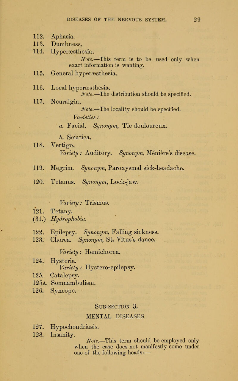 112. Apliasia. 113. Dumbness. 114. flyperaesthesia. Note.—•This term is to be used only when exact information is wanting, 115. Genera] liypersesthesia. 116. Local hypersestliesia. Note.—The distribution should be specified. 117. Neuralgia. Note.—The locality should be specified. Varieties : ' a. Facial. Synonym, Tic douloureux. 118. Vertigo. h. Sciatica. rtigo. Variety : Auditory. Synonym, Meniere's disease. 119. Megrim. Synonym, Paroxysmal sick-headache. 120. Tetanus. Synonym, Lock-jaw. Variety: Trismus. 121. Tetany. (31.) Hydrophobia. 122. Epilepsy. Synonym, Falling sickness. 123. Chorea, Synonym, St. Vitus's dance. Variety: Hemichorea. 124. Hysteria. Variety: Hystero-epilepsy. 125. Catalepsy. 125a. Somnambulism. 126. Syncope. Sub-section 3. MENTAL DISEASES. 127. Hypochondriasis. 128. Insanity. Note.—This term should be employed only when the case does not manifestly come under one of the foUowina: heads:—