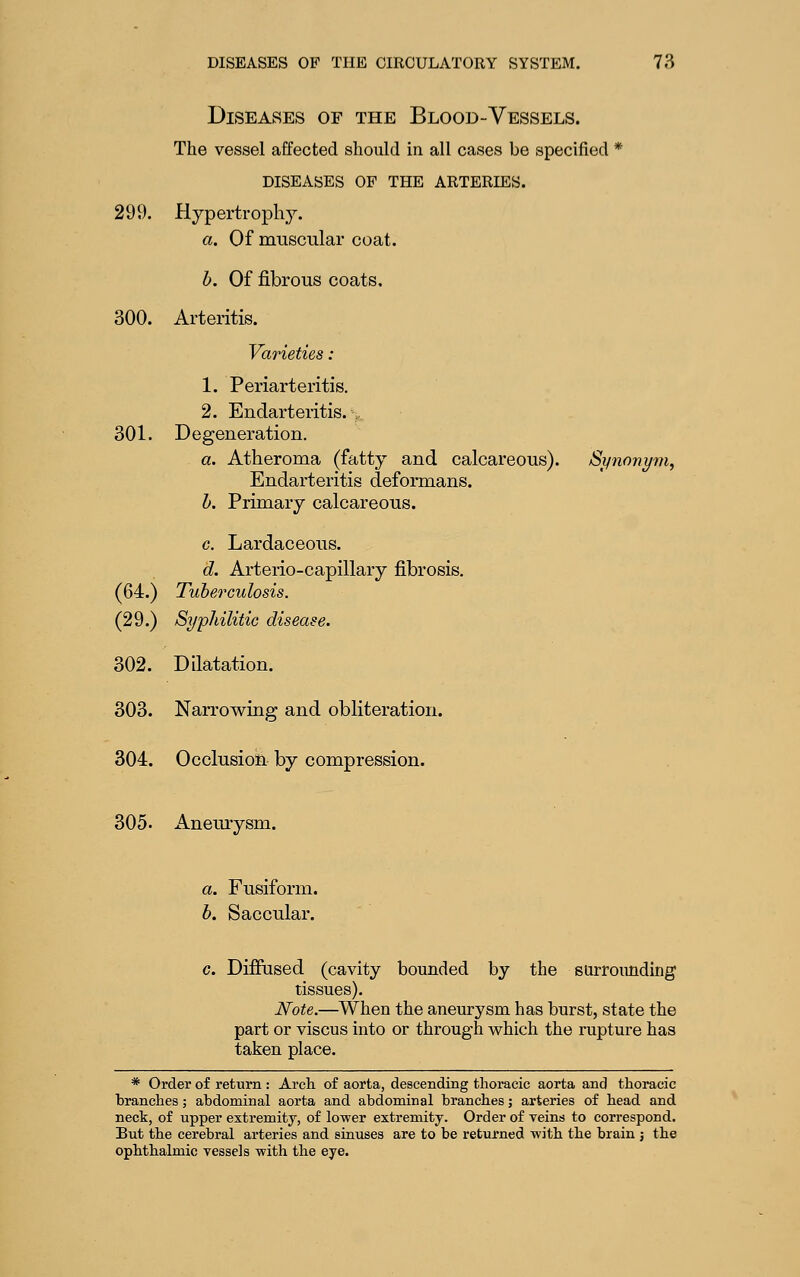 Diseases of the Blood-Vessels. The vessel affected should in all cases be specified * DISEASES OF THE ARTERIES. 299. Hypertrophy. a. Of muscular coat. h. Of fibrous coats. 300. Arteritis. Varieties : 1. Periarteritis. 2. Endarteritis. ,. 301. Degeneration. a. Atheroma (fatty and calcareous). Synonym, Endarteritis deformans. h. Primary calcareous. c. Lardaceous. d. Arterio-capillary fibrosis, (64.) Tuberculosis. (29.) Syphilitic disease. 302. Dilatation. 303. Narrowing and obliteration. 304. Occlusion by compression. 305. Aneurysm. a. Fusiform. h. Saccular. c. Difiused (cavity bounded by the surrounding tissues). Note.—^When the aneurysm has burst, state the part or viscus into or through which the rupture has taken place. * Order of return : Arch of aorta, descending thoracic aorta and thoracic branches; abdominal aorta and abdominal branches; arteries of head and neck, of upper extremity, of lower extremity. Order of veins to correspond. But the cerebral arteries and sinuses are to be returned with the brain j the ophthalmic vessels with the eye.