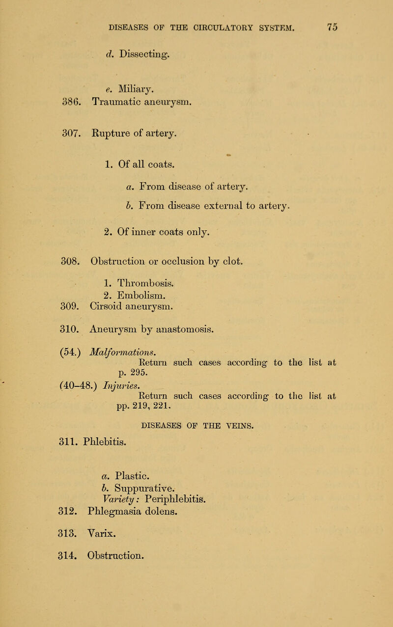 d. Dissecting. e. Miliary. 386. Traumatic aneurysm. 307. Rupture of artery. 1. Of all coats. a. From disease of artery. b. From disease external to artery. 2. Of inner coats only. 308. Obstruction or occlusion by clot. 1. Thrombosis. 2. Embolism. 309. Cirsoid aneurysm. 310. Aneurysm by anastomosis. (54.) Malfonnations. Return such cases according to the list at p. 295. (40-48.) Injuries. Return such cases according to tlic list at pp. 219, 221. DISEASES OF THE VEINS. 311. Phlebitis. a. Plastic. h. Suppurative. Variety: Periphlebitis. 312. Phlegmasia dolens. 313. Varix. 314. Obstruction.