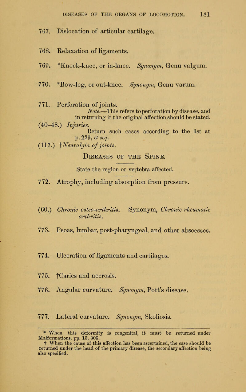 767. Dislocation of articular cartilage. 768. Relaxation of ligaments. 769. *Knock-knee, or in-knee. Synonym, Genu valgum. 770. *Bow-leg, or out-knee. Synonym, Genu varum. 771. Perforation of joints. iV'o^e,—-This refers to perforation by disease, and in returning it the original affection should be stated. (40—48.) Injuries. Return such cases according to the Ust at p. 229, et seq. (117.) ^Neuralgia of joints. Diseases of the Spine. State the region or vertebra affected. 772. Atrophy, including absorption from pressure. (60.) Chronic osteo-arfhritis. Synonym, Chfonic rheumatic arthritis. nS. Psoas, lumbar, post-pharyngeal, an4 other abscesses. 774. Ulceration of ligaments and cartilages. 775. tCaries and necrosis. 776. Angular curvature. Synonym, Pott's disease. 777. Lateral cm'vature. Synonym, Skoliosis. * When this deformity is congenital, it must be retm-ned under Malformations, pp. 15, 305. t Wlien the cause of this affection has been ascertained, the case shoiild be returned under the head of the primary disease, the secondary affection being also specified.