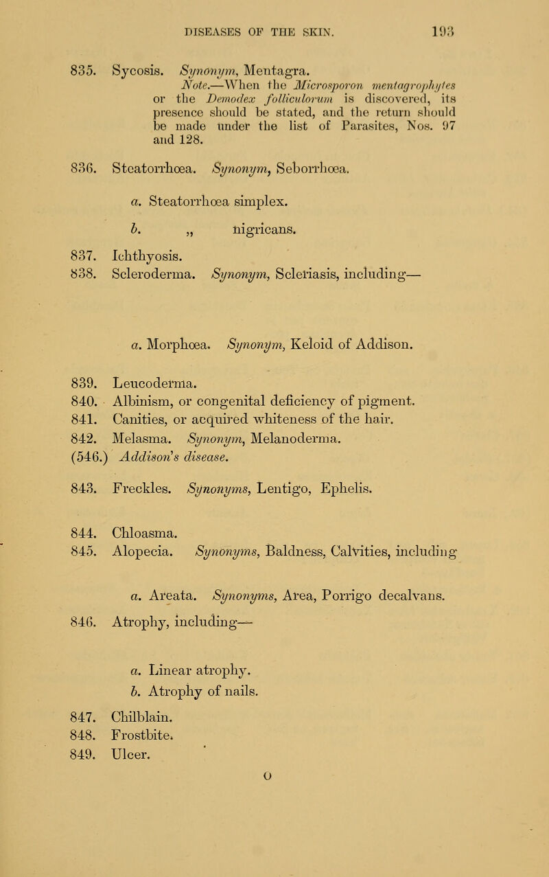 835. Sycosis. Synonym, Mentagra. Note.—Wlieu the Microsporon meningmphijies or the Dcmodex fulliciiloruin is discovered, its presence should be stated, and the i-eturn sliould be made under the list of Parasites, Nos. 07 and 128. 88G. Stcatorrhoea. Synonym^ Seborrlioea. a. Steatorrlioea simplex. b. „ nigricans. 837. Ichthyosis. 838. Scleroderma. Synonym, Scleriasis, including— a. Morphoea. Synonym, Keloid of Addison. 839. Leucoderma. 840. Albinism, or congenital deficiency of pigment. 841. Canities, or acq[mred whiteness of the hair. 842. Melasma. Synonym, Melanoderma. (546.) Addison's disease. 843. Freckles. Synonyms, Lentigo, Ephelis. 844. Chloasma. 845. Alopecia. Synonyms, Baldness, Calvities, including a. Areata. Synonyms, Area, Porrigo decalvans. 846. Atrophy, including-— a. Linear atrophy. h. Atrophy of nails. 847. Chilblain. 848. Frostbite. 849. Ulcer. O