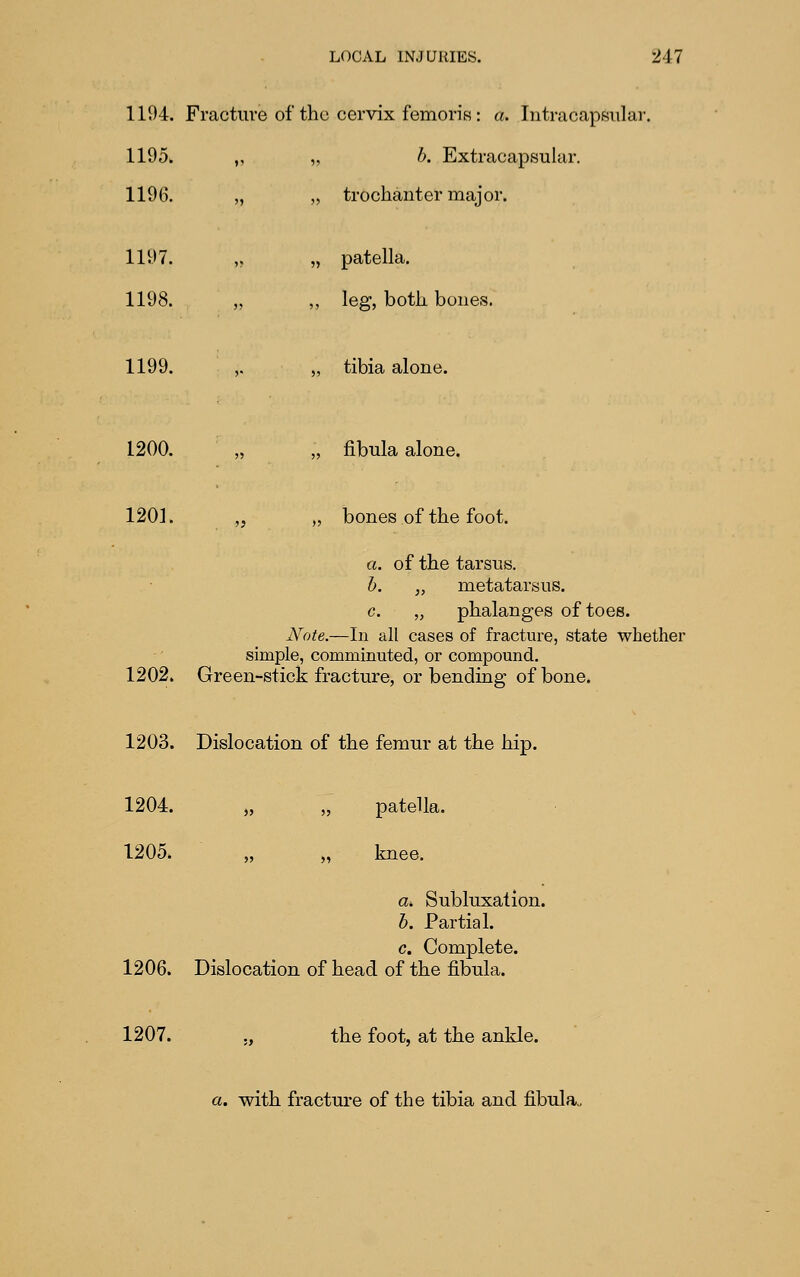 1194. Fracture of the cervix femoriK: a. Intracapwiilar. 1195. „ „ b. Extracapsular. 1196. „ „ trochanter major. 1197. >> „ patella. 1198. 1199. 5* ,, leg, both bones. „ tibia alone. 1200. J5 „ fibula alone. 1201. „ „ bones of the foot. a. of the tarsus, h. „ metatarsus. c. „ phalanges of toes. Note.—In all cases of fracture, state whether simple, comminuted, or compound. 1202. Green-stick fracture, or bending of bone. 1203. Dislocation of the femur at the hip. 1204. „ „ patella. 1205. „ „ knee. a>. Subluxation. b. Partial. c. Complete. 1206. Dislocation of head of the fi.bula. 1207. ., the foot, at the ankle. a. with fracture of the tibia and fibula,.