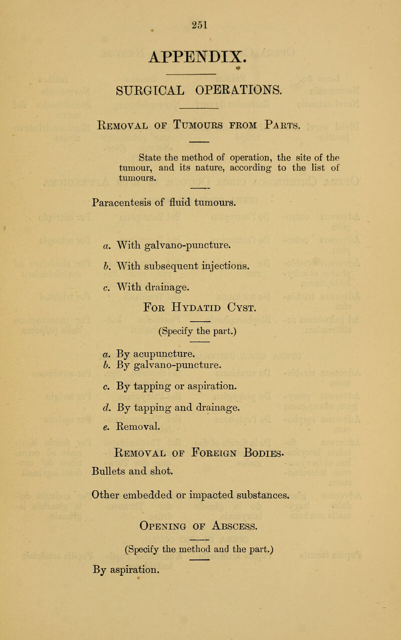 APPENDIX. SUEGTCAL OPERA.TIONS. Eemoval of Tumours from Parts. State the method of operation, the site of the tumour, and its nature, according to the list of tumours. Paracentesis of fluid tumours. a. With galvano-puncture. h. With subsequent injections, c. With drainage. For Hydatid Cyst. (Specify the part.) a. By acupuncture. b. Bj galvano-puncture. c. By tapping or aspiration. d. By tapping and drainage. e. Removal. Removal of Foreign Bodies. Bullets and shot. Other embedded or impacted substances. Opening of Abscess. (Specify the method and the part.) By aspiration.