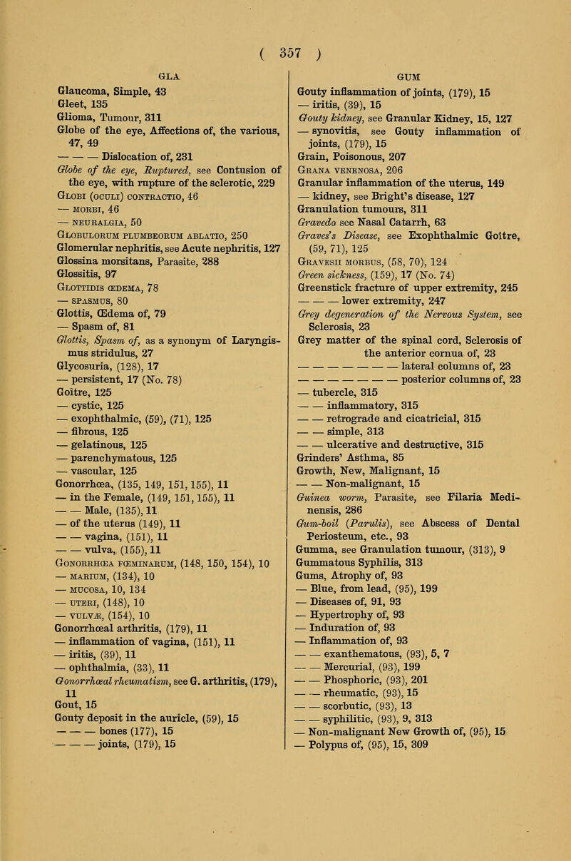 GLA Glaucoma, Simple, 43 Gleet, 135 Glioma, Tumour, 311 Globe of the eye, Aflfections of, the various, 47, 49 Dislocation of, 231 Globe of the eye, Ruptured, see Contusion of the eye, with rupture of the sclerotic, 229 Globi (oculi) conteactio, 46 — MOEBI, 46 neuralgia, 50 Globulorum plumbeorum ablatio, 250 Glomerular nephritis, see Acute nephritis, 127 Glossina morsitans, Parasite, 288 Glossitis, 97 GlOTTIDIS (EDEMA, 78 — SPASMUS, 80 Glottis, (Edema of, 79 — Spasm of, 81 Glottis, Spasm of, as a synonym of Laryngis- mus stridulus, 27 Glycosuria, (128), 17 — persistent, 17 (No. 78) Goitre, 125 — cystic, 125 — exophthalmic, (59), (71), 125 — fibrous, 125 — gelatinous, 125 — parenchymatous, 125 — vascular, 125 Gonorrhoea, (135, 149, 151,155), 11 — in the Female, (149, 151,155), 11 Male, (135), 11 — of the uterus (149), 11 vagina, (151), 11 vulva, (155), 11 GONOREHCEA FCEMINARUM, (148, 150, 154), 10 — MARIUM, (134), 10 — MUCOSA, 10, 134 — UTERI, (148), 10 — vulv^, (154), 10 Gonorrhoea! arthritis, (179), 11 — inflammation of vagina, (151), 11 — iritis, (39), 11 — ophthalmia, (33), 11 Q-onorrTioeal rhevmiatism, see G. arthritis, (179), 11 Gout, 15 Gouty deposit in the auricle, (59), 15 bones (177), 15 joints, (179), 15 GUM Gouty inflammation of joints, (179), 15 — iritis, (39), 15 Qouty kidney, see Granular Kidney, 15, 127 — synovitis, see Gouty inflammation of joints, (179), 15 Grain, Poisonous, 207 Grana venenosa, 206 Granular inflammation of the uterus, 149 — kidney, see Bright's disease, 127 Granulation tumours, 311 Qravedo see Nasal Catarrh, 63 Graves's Disease, see Exophthalmic Goitre, (59, 71), 125 Gravesh morbus, (58, 70), 124 Green sickness, (159), 17 (No. 74) Greenstick fracture of upper extremity, 245 lower extremity, 247 Grey degeneration of the Nervous System, see Sclerosis, 23 Grey matter of the spinal cord. Sclerosis of the anterior cornua of, 23 lateral columns of, 23 posterior columns of, 23 — tubercle, 315 inflammatory, 315 retrograde and cicatricial, 315 simple, 313 ulcerative and destructive, 315 Grinders' Asthma, 85 Growth, New, Malignant, 15 Non-malignant, 15 Guinea worm. Parasite, see Filaria Medi- nensis, 286 Gum-boil {Parulis), see Abscess of Dental Periosteum, etc., 93 Gumma, see Granulation tumour, (313), 9 Gummatous Syphilis, 313 Gums, Atrophy of, 93 — Blue, from lead, (95), 199 — Diseases of, 91, 93 — Hypertrophy of, 93 — Induration of, 93 — Inflammation of, 93 exanthematous, (93), 5, 7 Mercurial, (93), 199 Phosphoric, (93), 201 rheumatic, (93), 15 scorbutic, (93), 13 syphilitic, (93), 9, 313 — Non-maUgnant New Growth of, (95), 15 — Polypus of, (95), 15, 309