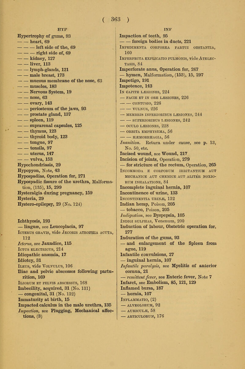 HYP Hypertrophy of gixms, 93 heart, 69 left side of the, 69 right side of, 69 kidney, 127 liver, 113 lymph-glands, 121 male hreast, 173 mucous membrane of the nose, 63 muscles, 183 Nervous System, 19 nose, 63 ovary, 143 periosteum of the jaws, 93 prostate gland, 137 spleen, 119 suprarenal capsules, 125 — — thymus, 123 thyroid body, 123 tongue, 97 tonsils, 97 uterus, 147 vulva, 153 Hypochondriasis, 29 Hypopyon, Note, 43 Hypospadias, Operation for, 271 Hypospadic fissure of the urethra. Malforma- tion, (135), 15, 299 Hysteralgia during pregnancy, 159 Hysteria, 29 Hystero-epilepsy, 29 (No. 124) Ichthyosis, 193 — lingusB, see Leucoplacia, 97 Icterus gravis, vide Jecoris atrophia acuta, 112 Icterus, see Jaundice, 115 Ictus electeicus, 214 Idiopathic anaemia, 17 Idiotcy, 31 Ileus, vide Volvulus, 106 Iliac and pelvic abscesses following partu- rition, 169 Ilioeum et pelvis abscessus, 168 Imbecility, acquired, 31 (No. 131) — congenital, 31 (No. 132) Immaturity at birth, 15 Impacted calculus in the male urethra, 135 Impaction, see Plugging, Mechanical affec- tions, (3) INF Impaction of teeth, 95 foreign bodies in ducts, 221 Impedimenta corporea partui obstantia, 160 Imperfecta explicatio pulmonis, vide Atelec- tasis, 84 Imperforate anus, Operation for, 267 — hymen. Malformation, (153), 15, 297 Impetigo, 191 Impotence, 143 In capite l^siones, 224 — facie et in ore l^siones, 226 contusio, 226 vuLNUs, 226 — MEMBRIS INFERIORIBUS L^SIONES, 244 SUPERIORIBUS IESIONES, 242 — OCULO LiGSIONES, 228 — ORBITA EMPHYSEMA, 56 HiEMORRHAGIA, 56 Inanition. Eetura under cause, see p. 13, No. 50, etc. Incised wound, see Wound, 217 Incision of joints. Operation, 279 — for stricture of the rectum. Operation, 265 Incommoda e corporum irritantium aut mechanice aut chemice aut aliter noxio- rum inhalatione, 84 Incomplete inguinal hernia, 107 Incontinence of urine, 133 Incontinentia urin^, 132 Indian hemp. Poison, 205 — tobacco. Poison, 205 Indigestion, see Dyspepsia, 105 Indigi SULPHAS, Venenum, 200 Induction of labour, Obstetric operation for, 277 Induration of the gums, 93 — and enlargement of the Spleen from ague, 119 Infantile convulsions, 27 — inguinal hernia, 107 Infantile paralysis, see Myelitis of anterior cornua, 21 — remittent fever, see Enteric fever, Note 7 Infarct, see Embolism, 85, 121, 129 Inflamed bursa, 187 — hernia, 107 Inplammatio, (2) — alveolorum, 92 — AURICULiE, 58 — ARTICULOEUM, 176