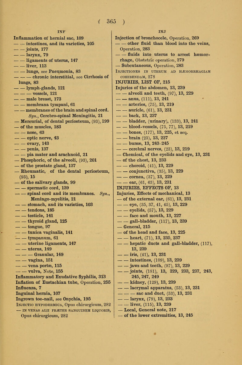 INF Inflammation of hernial sac, 109 intestines, and its varieties, 105 joints, 177 larynx, 79 ligaments of uterus, 147 liver, 113 lungs, see Pneumonia, 83 chronic interstitial, see Cirrhosis of lungs, 83 Ijrmph-glands, 121 vessels, 121 male breast, 173 membrana tympani, 61 membranes of the brain and spinal cord. Syn., Cerebro-spinal Meningitis, 21 — Mercurial, of dental periosteum, (93), 199 — of the muscles, 183 — — nose, 63 optic nerve, 43 ovary, 143 penis, 137 pia mater and arachnoid, 21 — Phosphoric, of the alveoli, (93), 201 — of the prostate gland, 137 — Rheumatic, of the dental periosteum, (93), 15 — of the salivary glands, 99 spermatic cord, 139 spinal cord and its membranes. Syn., Meningo-myelitis, 21 stomach, and its varieties, 103 tendons, 185 testicle, 141 thyroid gland, 125 tongue, 97 tunica vaginalis, 141 tympanum, 61 uterine Ligaments, 147 uterus, 149 Granular, 149 vagina, 151 vena portse, 115 vulva. Note, 155 Inflammatory and Exudative Syphilis, 313 Inflation of Eustachian tube. Operation, 255 Influenza, 7 Inguinal hernia, 107 Ingrown toe-nail, see Onychia, 195 Injectio htpodbrmica, Opus chirurgicum, 282 — IN VENAS ALII PRATER SANGUINEM LIQUORIS, Opus chirurgicum, 282 Injection of bronchocele, Operation, 269 other fluid than blood into the veins. Operation, 283 fluids into uterus to arrest haemor- rhage. Obstetric operation, 279 — Subcutaneous, Operation, 283 Injectiones in uteeum ad h^morrhagiam cohibendam, 278 INJURIES, LIST OF, 215 Injuries of the abdomen, 13, 239 alveoli and teeth, (97), 13, 229 anus, (111), 13, 241 arteries, (75), 13, 219 auricle, (61), 13, 231 back, 13, 237 bladder, (urinary), (133), 13, 241 blood-vessels, (75, 77), 13, 219 bones, (177), 13, 225, et seq. brain (23), 13, 227 bursas, 13, 243-245 cerebral nerves, (23), 13, 219 — Chemical, of the eyelids and eye, 13, 231 — of the chest, 13, 233 choroid, (41), 13, 229 conjunctiva, (35), 13, 229 cornea, (37), 13, 229 ear, (61, 63), 13, 231 INJURIES, EFFECTS OF, 13 Injuries, Effects of mechanical, 13 — of the external ear, (61), 13, 231 eye, (35, 37, 41, 45), 13, 229 eyeUds, (57), 13, 229 face and mouth, 13, 227 gaU-bladder, (117), 13, 239 — General, 215 — of the head and face, 13, 225 heart, (71), 13, 235, 237 hepatic ducts and gall-bladder, (117), 13, 239 iris, (41), 13, 231 intestines, (109), 13, 239 jaws and teeth, (97), 13, 229 joints, (181), 13, 229, 233, 237, 243, 245, 247, 249 kidney, (129), 13, 239 lacrymal apparatus, (53), 13, 231 sac and duct, (53), 13, 231 larynx, (79), 13, 233 liver, (115), 13, 239 — Local, General note, 217 — of the lower extremities, 13, 245