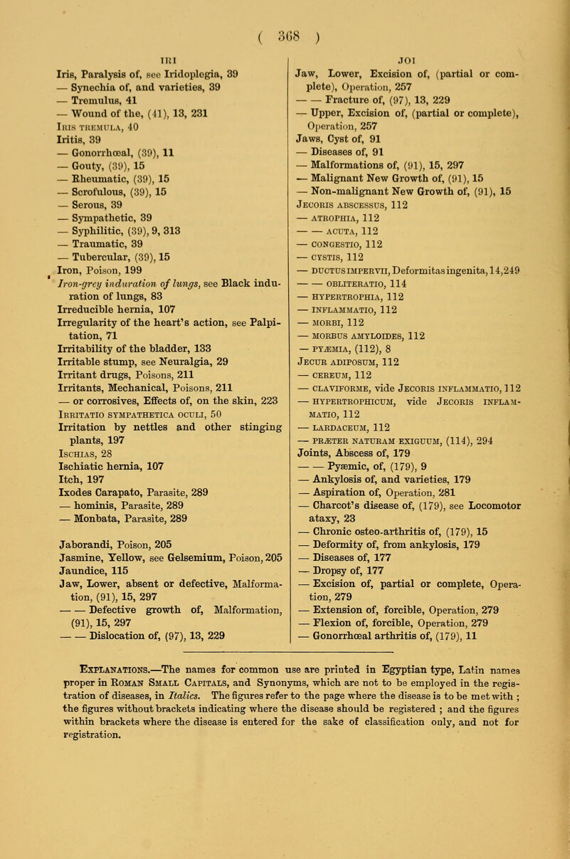 ( 3G8 ) Iris, Paralysis of, see Iridoplegia, 39 — Synechia of, and varieties, 39 — Tremnhis, 41 — Wound of the, (41), 13, 231 IlUS TIUCMULA, 40 Iritis, 39 — Gonorriioeal, (39), 11 — Gouty, (39), 15 — Rheumatic, (39), 15 — Scrofulous, (39), 15 — Serous, 39 — Sympathetic, 39 — Syphilitic, (39), 9, 313 — Traiunatic, 39 — Tubercular, (39), 15 Iron, Poison, 199 Iron-grey induration of lungs, see Black indu- ration of lungs, 83 Irreducible hernia, 107 Irregularity of the heart's action, see Palpi- tation, 71 Irritability of the bladder, 133 Irritable stump, see Neuralgia, 29 Irritant drugs. Poisons, 211 Irritants, Mechanical, Poisons, 211 — or corrosives. Effects of, on the skin, 223 Irritatio sympathetica oculi, 50 Irritation by nettles and other stinging plants, 197 ISCHIAS, 28 Ischiatic hernia, 107 Itch, 197 Ixodes Carapato, Parasite, 289 — hominis, Parasite, 289 — Monbata, Parasite, 289 Jaborandi, Poison, 205 Jasmine, Yellow, see Gelsemium, Poison, 205 Jaundice, 115 Jaw, Lower, absent or defective, Malforma- tion, (91), 15, 297 Defective growth of, Malformation, (91), 15, 297 Dislocation of, (97), 13, 229 JO I Jaw, Lower, Excision of, (partial or com- plete). Operation, 257 Fracture of, (97), 13, 229 — Upper, Excision of, (partial or complete), Operation, 257 Jaws, Cyst of, 91 — Diseases of, 91 — Malformations of, (91), 15, 297 — Malignant New Growth of, (91), 15 — Non-maUgnant New Growth of, (91), 15 Jec'oris abscessus, 112 — atrophia, 112 ACUTA, 112 — CONGESTIO, 112 — CYSTIS, 112 — DDCTDSiMPERVii,Deformitasingenita, 14,249 OBLITERATIO, 114 HYPERTROPHIA, 112 — INPLAMMATIO, 112 — MORBI, 112 — MORBUS AMYLOIDES, 112 — PYEMIA, (112), 8 Jecur adiposum, 112 — CEREUM, 112 — CLAVIFORME, vidc JeCORIS INFLAMMATIO, 112 — hypertrophicum, vide Jecoris inflam- MATIO, 112 — LARDACEUM, 112 — PRATER NATURAM EXIGUUM, (114), 294 Joints, Abscess of, 179 Pysemic, of, (179), 9 — Ankylosis of, and varieties, 179 — Aspiration of. Operation, 281 — Charcot's disease of, (179), see Locomotor ataxy, 23 — Chronic osteo-arthritis of, (179), 15 — Deformity of, from ankylosis, 179 — Diseases of, 177 — Dropsy of, 177 — Excision of, partial or complete. Opera- tion, 279 — Extension of, forcible. Operation, 279 — Flexion of, forcible. Operation, 279 — Gonorrhoeal arthritis of, (179), 11 Explanations,—^The names for common use are printed in Egyptian type, Latin names proper in Roman Small Capitals, and Synonyms, which are not to be employed in the regis- tration of diseases, in Italics. The figiires refer to the page where the disease is to be met with ; the figures without brackets indicating where the disease should be registered ; and the figures within brackets where the disease is entered for the sake of classification only, and not for