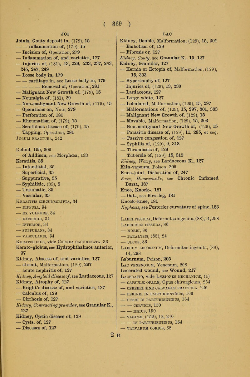 JOI Joints, Gouty deposit in, (179), 15 inflammation of, (179), 15 — Incision of, Operation, 279 — Inflammation of, and varieties, 177 — Injuries of, (181), 13, 229, 233, 237, 243, 245, 247, 249 — Loose body in, 179 cartilage in, see Loose body in, 179 Removal of. Operation, 281 — Malignant New Growth of, (179), 15 — Neuralgia of, (181), 29 — Non-malignant New Growtii of, (179), 15 — Operations on. Note, 279 — Perforation of, 181 — Eheumatism of, (179), 15 — Scrofulous disease of, (179), 15 — Tapping, Operation, 281 JUSULI FEACTURA, 242 Keloid, 195, 309 — of Addison, see Morphoea, 193 Keratitis, 35 — Interstitial, 35 — Superficial, 35 — Suppurative, 35 — Syphilitic, (35), 9 — Traumatic, 35 — Vascular, 35 Keratitis circumscripta, 34 — DIFFUSA, 34 — EX VULNERE, 34 — EXTERIOR, 34 — INTERIOR, 34 SUPPURANS, 34 — VASCULARIS, 34 Kebatoconus, vide Cornea cacuminata, 36 Kerato-globus, see Hydrophthalmos anterior, 37 Kidney, Abscess of, and varieties, 127 — absent. Malformation, (129), 297 — acute nephritis of, 127 Kidney, Amyloid disease of, see Lardaceous, 127 Kidney, Atrophy of, 127 — Bright's disease of, and varieties, 127 — Calculus of, 129 — Cirrhosis of, 127 Kidney, Contracting granular, see Granular K,, 127 Kidney, Cystic disease of, 129 — Cysts, of, 127 — Diseases of, 127 2 LAC Kidney, Double, Malformation, (129), 15, 301 — Embolism of, 129 — Fibrosis of, 127 Kidney, Gouty, see Granular K., 15, 127 Kidney, Granular, 127 — Hernia or Ectopia of. Malformation, (129), 15, 303 — Hypertrophy of, 127 — Injuries of, (129), 13, 239 — Lardaceous, 127 — Large white, 127 — Lobulated, Malformation, (129), 15, 297 — Malformations of, (129), 15, 297, 301, 303 — Malignant New Growth of, (129), 15 — Movable, Malformation, (129), 15, 303 — Non-malignant New Growth of, (129), 15 — Parasitic disease of, (129), 11, 285, et seq. — Passive congestion of, 127 — SyphUis of, (129), 9, 313 — Thrombosis of, 129 — Tubercle of, (129), 15, 315 Kidney, Waxy, see Lardaceous K., 127 Kiln-vapours, Poison, 209 Knee-joint, Dislocation of, 247 Knee, Housemaid's, see Chronic Inflamed Bursa, 187 Knee, Knock-, 181 — Out-, see Bow-leg, 181 Knock-knee, 181 Kyphosis, see Posterior curvature of spine, 183 Labbi FissuEAjDeformitasingenita, (88),14,298 Labeoeum fissuba, 86 MORBI, 86 paralysis, (88), 24 — ulcus, 86 Labrum lepoeinum, Deformitas ingenita, (88), 14, 298 Laburnum, Poison, 205 Lac venenosum, Venenum, 208 Lacerated wound, see Wound, 217 Laceeatio, vide L^siones mechanics, (4) — capsule opac^. Opus chirurgicum, 254 — cebebri sine calvaei^ feactuba, 226 — pebinei in paetubientibus, 166 uteri in paetubientibus, 164 cervicis, 150 IPSIUS, 150 — VAGiNiE, (152), 12, 240 IN PAETUBIENTIBUS, 164 — VALVARUM COBDIS, 68 B