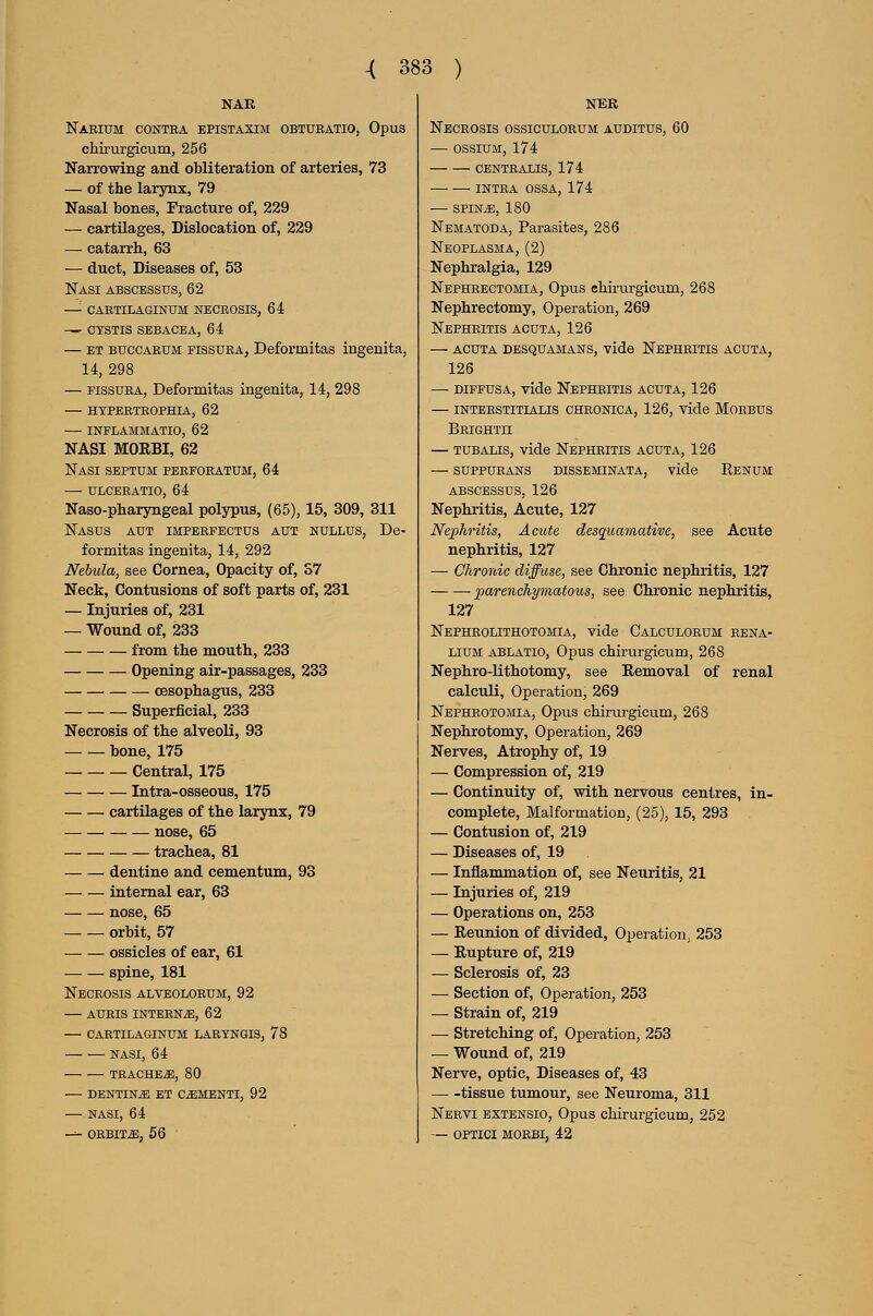 NAR Naeium contea epistaxim obtueatio, Opus chirurgicum, 256 Narrowing and obliteration of arteries, 73 — of the larynx, 79 Nasal bones. Fracture of, 229 — cartilages, Dislocation of, 229 — catarrh, 63 — duct. Diseases of, 53 Nasi abscessus, 62 —■ cartilaginum necrosis, 64 —- ctstis sebacea, 64 — ET BUCCAEUM FissuRA, Deformitas ingenita, 14, 298 — FissuEA, Deformitas ingenita, 14, 298 — HTPERTEOPHIA, 62 INFLAMMATIO, 62 NASI MOEBI, 62 Nasi septum perforatum, 64 — ulceeatio, 64 Naso-pharyngeal poljrpus, (65), 15, 309, 311 Nasus aut imperfectus aut nullus, De- formitas ingenita, 14, 292 Nebula, see Cornea, Opacity of, S7 Neck, Contusions of soft parts of, 231 — Injuries of, 231 — Wound of, 233 from the mouth, 233 Opening air-passages, 233 oesophagus, 233 Superficial, 233 Necrosis of the alveoli, 93 bone, 175 Central, 175 Intra-osseous, 175 cartilages of the larynx, 79 nose, 65 trachea, 81 dentine and cementum, 93 internal ear, 63 nose, 65 orbit, 57 ossicles of ear, 61 spine, 181 Necrosis alveoloeum, 92 aueis inteen^, 62 — CAETILAGrsrUM LAEYNGIS, 78 NASI, 64 TEACHER, 80 — DENTINS ET CiEMENTI, 92 — NASI, 64 -^ CEBITS, 56 NER Necrosis ossiculoeum auditus, 60 — ossiUM, 174 CENTRALIS, 174 INTRA OSSA, 174 — SPINiE, 180 Nematoda, Parasites, 286 Neoplasma, (2) Nephralgia, 129 Nephrectomia, Opus chirurgicum, 268 Nephrectomy, Operation, 269 Nephritis acuta, 126 — acuta desquamans, vide Nephritis acuta, 126 — diffusa, vide Nepheitis acuta, 126 — inteestitialis cheonica, 126, vide Moebus Beighth — TUBALis, vide Nepheitis acuta, 126 — suppuEANS disseminata, vide Renum abscessus, 126 Nephritis, Acute, 127 Nephritis, Acute desqucnnative, see Acute nephritis, 127 — Chronic diffuse, see Chronic nephritis, 127 parenchymatoios, see Chronic nephritis, 127 Nepheolithotomia, vide Calculorum rena- LiUM ablatio, Opus chirurgicum, 268 Nephro-lithotomy, see Removal of renal calctdi, Operation, 269 Nepheotomia, Opus chirurgicum, 268 Nephrotomy, Operation, 269 Nerves, Atrophy of, 19 — Compression of, 219 — Continuity of, with nervous centres, in- complete, Malformation, (25), 15, 293 — Contusion of, 219 — Diseases of, 19 — Inflammation of, see Neuritis, 21 — Injuries of, 219 — Operations on, 253 — Reunion of divided. Operation, 253 — Rupture of, 219 — Sclerosis of, 23 — Section of, Operation, 253 — Strain of, 219 — Stretching of. Operation, 253 — Wound of, 219 Nerve, optic, Diseases of, 43 tissue tumour, see Neuroma, 311 Nervi extensio. Opus chirurgicum, 252 — OPTICI MOEBI, 42