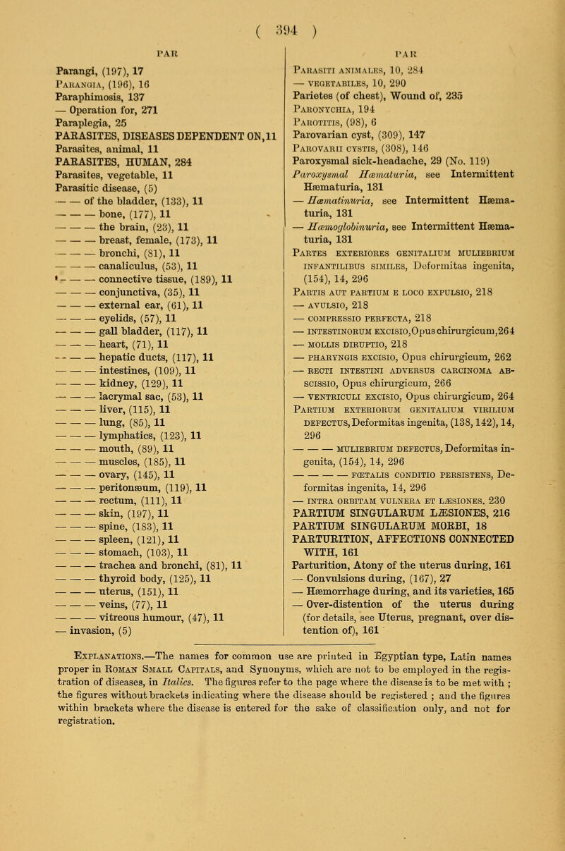 ( ;5i)4 ) PAR Parangi, (197), 17 rAUANUIA, (196), 16 Paraphimosis, 137 — Operation for, 271 Paraplegia, 25 PARASITES, DISEASES DEPENDENT ON, 11 Parasites, animal, 11 PARASITES, HUMAN, 284 Parasites, vegetable, 11 Parasitic disease, (5) of the bladder, (133), 11 bone, (177), H — the brain, (23), 11 breast, female, (173), 11 bronchi, (SI), 11 canaliculus, (53), 11 • connective tissue, (189), 11 conjunctiva, (35), 11 external ear, (61), 11 . — eyelids, (57), 11 gaU bladder, (117), 11 heart, (71), 11 hepatic ducts, (117), 11 intestines, (109), 11 • — kidney, (129), 11 —• lacrymal sac, (53), 11 liver, (115), 11 lung, (85), 11 lymphatics, (123), 11 mouth, (89), 11 muscles, (185), 11 — ovary, (145), 11 peritonsBum, (119), 11 rectum, (111), 11 skin, (197), 11 spine, (183), 11 spleen, (121), 11 stomach, (103), 11 ■ — trachea and bronchi, (81), 11 thyroid body, (125), 11 _ uterus, (151), 11 veins, (77), 11 vitreous humour, (47), 11 — invasion, (5) I'All Parasiti antmales, 10, 284 — VHaETABILES, 10, 290 Parietes (of chest), Wound of, 235 Pakonychia, 194 Parotitis, (98), 6 Parovarian cyst, (309), 147 Parovarii cystis, (308), 146 Paroxysmal sick-headache, 29 (No. 119) Paroxysmal Jlcematurla, see Intermittent Hssmaturia, 131 — Htematinuria, see Intermittent Hsema- turia, 131 — Hcenioglohinuria, see Intermittent Hsema- turia, 131 Partes extbriores genitalium muliebrium INFANTILIBUS SIMILES, Dcformitas ingenita, (154), 14, 296 Partis aut pabtium e loco expulsio, 218 — AVULSIO, 218 COMPRESSIO PERFECTA, 218 — INTESTINORUM Excisio,Opuschirurgicum,264 — MOLLIS DIRUPTIO, 218 — PHARYNGis Excisio, Opus chirurgicum, 262 — RECTI INTESTINI AD VERSUS CARCINOMA AB- scissio, Opus chirurgicum, 266 — VENTRicuLi EXCISIO, Opus chirurgicum, 264 PaRTIUM EXTERIORUM GENITALIUM VIBILIUM DEFECTUS, Deformitas ingenita, (138,142), 14, 296 MULIEBRIUM DEFECTUS, Deformitas in- genita, (154), 14, 296 FCETALIS CONDITIO PERSISTENS, De- formitas ingenita, 14, 296 INTRA ORBITAM VULNERA ET L^SIONES. 230 PARTIUM SINGULARUM La;SIONES, 216 PARTIUM SINGULARUM MORBI, 18 PARTURITION, APFECTIONS CONNECTED WITH, 161 Parturition, Atony of the uterus during, 161 — Convulsions during, (167), 27 — Haemorrhage during, and its varieties, 165 — Over-distention of the uterus during (for details, see Uterus, pregnant, over dis- tention of), 161 ■ Explanations.—The names for common use are printed in Egyptian type, Latin names proper in Roman Small Capitals, and Synonyms, which are not to be employed in the regis- tration of diseases, in Italics. The figures refer to the page where the disease is to be met with ; the figures without brackets indicating where the disease should be registered ; and the figures within brackets where the disease is entered for the sake of classification ouly, and not for