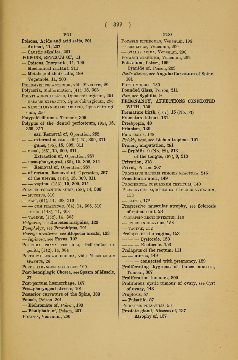 POI Poisons, Acids and acid salts, 201 — Animal, 11, 207 — Caustic alkalies, 201 POISONS, EFFECTS OF, 11 — Poisons, Inorganic, 11, 199 — Mechanical irritant, 211 — Metals and their salts, 199 — Vegetable, 11, 203 Poliomyelitis anterior, vide Myelitis, 20 Polycoria, Malformation, (41), 15, 303 Polypi aueis ablatio, Opus chirurgicum, 254 — nasalis extractio, Opus chirurgicum, 256 — NASOPHAEYNGEALIS ABLATIO, OpUS chlrurgi- cum, 256 Polypoid fibroma, Tumour, 309 Polypus of the dental periosteum, (95), 15, 309, 311 ear, Removal of. Operation, 255 external meatus, (59), 15, 309, 311 gums, (95), 15, 309, 311 — nasal, (65), 15, 309, 311 Extraction of, Operation, 257 — naso-pharyngeal, (65), 15, 309, 311 Removal of. Operation, 257 — of rectum. Removal of, Operation, 267 — of the uterus, (149), 15, 309, 311 vagina, (153), 15, 309, 311 Polypus foraminis aueis, (58), 14, 308 — MUCOSUS, 310 — nasi, (64), 14, 308, 310 CUM pharynge, (64), 14, 308, 310 — UTERI, (148), 14, 308 — VAGINA, (152), 14, 308 Polyuria, see Diabetes insipidus, 129 Pompholyx, see Pemphigus, 191 Porrigo decalvans, see Alopecia areata, 193 — lupinosa, see Favus, 197 PosiTURA PRAVA TESTicuLi, Deformitas in- genita, (142), 14, 304 POSTHEMIPLEGIAM CHOREA, vide MUSCULORUM SPASMUS, 26 Post pharyngem abscessus, 100 Post-hemiplegic Chorea, see Spasm of Muscle, 27 Post-partum hsemorrhage, 167 Post-pharyngeal abscess, 101 Posterior curvature of the Spine, 183 Potash, Poison, 201 — Bichromate of. Poison, 199 '— Bisulphate of. Poison, 201 PoTASSA, Venenum, 200 PRO PotassjE bichromas, Venenum, 198 — BisuLPHAS, Venenum, 200 — OXALAS ACiDA, Venenum, 200 POTASSii CYANIDUM, Veneuum, 202 Potassium, Poison, 199 — Cyanide of. Poison, 203 Potfs disease, see Angular Curvature of Spine, 181 POTTH MORBUS, 180 Pounded Glass, Poison, 211 Pox, see Syphilis, 9 PREGNANCY, AFFECTIONS CONNECTED WITH, 159 Premature birth, (167), 15 (No. 53) Premature labour, 161 Presbyopia, 49 Priapism, 139 Priapismus, 138 PricTcly heat, see Lichen tropicus, 191 Primary amputation, 281 — Syphilis, 9 (No. 29), 313 of the tongue, (97), 9, 813 Privation, 215 Privet, Poison, 207 Processus majoris femoris fractura, 246 Procidentia uteri, 149 Procidentia tubulorum testiculi, 140 Profluvium aquosum ex utero gravidarum, 158 — lactis, 172 Progressive muscular atrophy, see Sclerosis of spinal cord, 23 Prolapsio recti intestini, 110 — uteri in gravidis, 158 — VAGINiE, 152 Prolapse of the vagina, 153 Cystocele, 153 Rectocele, 153 Prolapsus of the rectum, 111 uterus, 149 connected with pregnancy, 159 ProKferating hygroma of bursse mucosas. Tumour, 307 Proliferation tumours, 309 Proliferous cystic tumour of ovary, see Cyst of ovary, 143 Proptosis, 57 — Pulsatile, 57 Proptosis pulsatilis, 56 Prostate gland. Abscess of, 137 Atrophy of, 137