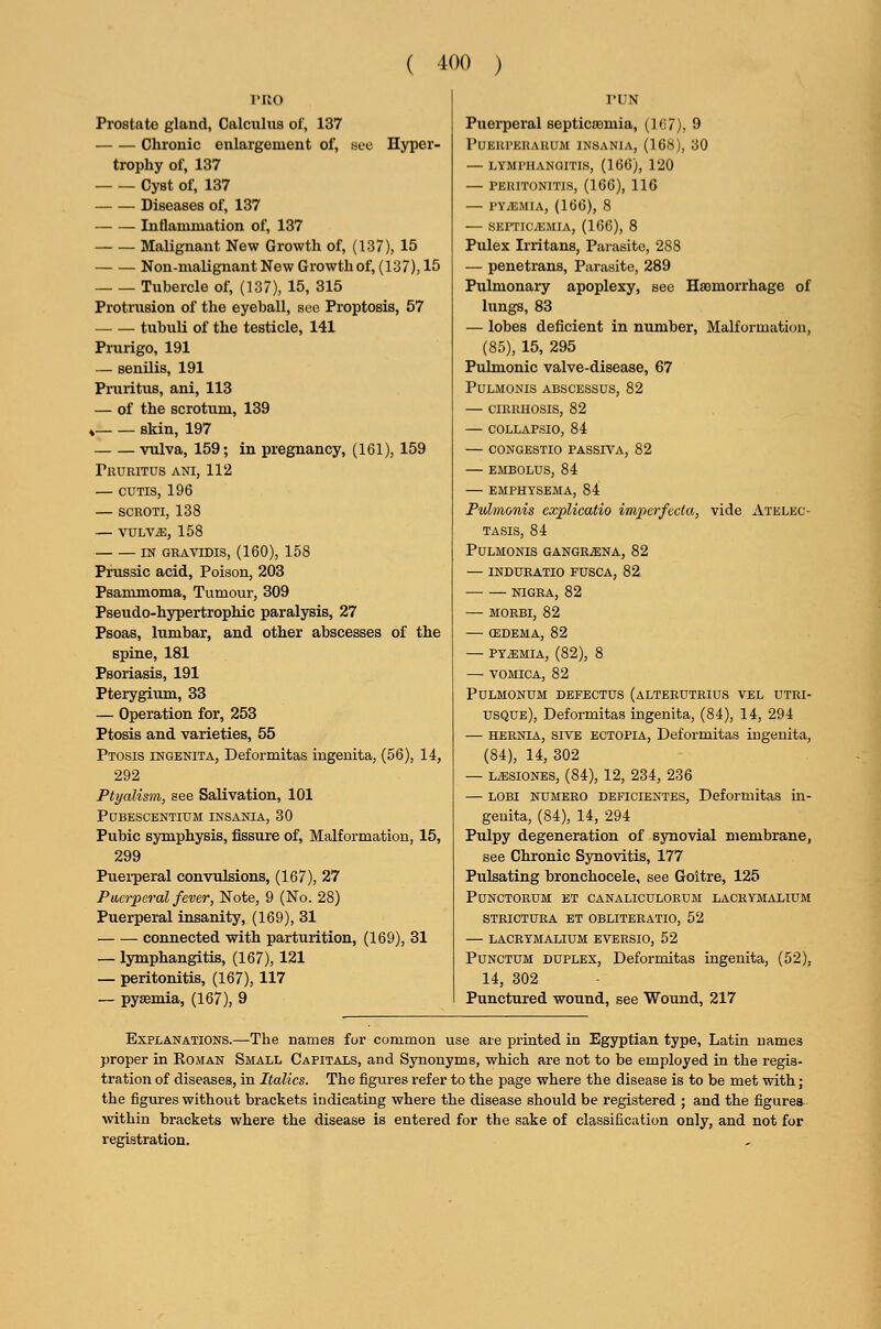 PRO Prostate gland, Calculus of, 137 Chronic enlargement of, sec Hyper- trophy of, 137 Cyst of, 137 Diseases of, 137 Inflammation of, 137 Malignant New Growth of, (137), 15 Non-malignant New Growth of, (137), 15 Tubercle of, (137), 15, 315 Protrusion of the eyeball, see Proptosis, 57 tubuli of the testicle, 141 Prurigo, 191 — senilis, 191 Pruritus, ani, 113 — of the scrotum, 139 ^ skin, 197 vulva, 159; in pregnancy, (161), 159 Pruritus ani, 112 — CUTIS, 196 — SCROTI, 138 — VULVAE, 158 IN GRAVIDIS, (160), 158 Prussic acid, Poison, 203 Psammoma, Tumour, 309 Pseudo-hypertrophic paralysis, 27 Psoas, lumbar, and other abscesses of the spine, 181 Psoriasis, 191 Pterygium, 33 — Operation for, 253 Ptosis and varieties, 55 Ptosis ingenita, Deformitas ingenita, (56), 14, 292 Ptyalism, see Salivation, 101 PUBESCBNTIUM INSANIA, 30 Pubic symphysis, fissure of, Malformation, 15, 299 Puei-peral convulsions, (167), 27 Puerperal fever, Note, 9 (No. 28) Puerperal insanity, (169), 31 connected with parturition, (169), 31 — lymphangitis, (167), 121 — peritonitis, (167), 117 — pyaemia, (167), 9 I'UN Puerperal septicaemia, (I'J?), 9 PUKUPEKARUM INSANIA, (16H), 30 — LYMl'HANQITIS, (166), 120 — I'ERITONITIS, (166), 116 — PYiEMIA, (166), 8 SEFTIC/EMIA, (166), 8 Pulex Irritans, Parasite, 288 — penetrans, Parasite, 289 Pulmonary apoplexy, see Haemorrhage of lungs, 83 — lobes deficient in number, Malformation, (85), 15, 295 Pulmonic valve-disease, 67 Pulmonis abscessus, 82 — cirrhosis, 82 — collapsio, 84 — congestio passiva, 82 — EMBOLUS, 84 — EMPHYSEMA, 84 Pulmonis explicatio imperfecta, vide Atelec- tasis, 84 Pulmonis GANGRiENA, 82 — INDURATIO FUSCA, 82 NIGRA, 82 — MORBI, 82 — (EDEMA, 82 PYEMIA, (82), 8 — VOMICA, 82 PULMONUM DEFECTUS (aLTERUTRIUS VEL UTRI- usque), Deformitas ingenita, (84), 14, 294 — HERNIA, sive ECTOPIA, Deformitas ingenita, (84), 14, 302 — LiESiONBS, (84), 12, 234, 236 — LOBi NUMERO DEFiciENTES, Deformitas in- geuita, (84), 14, 294 Pulpy degeneration of synovial membrane, see Chronic Synovitis, 177 Pulsating bronchocele, see Goitre, 125 PUNCTORUM ET CANALICULORUM LACRYMALTUM STRICTURA ET OBLITERATIO, 52 — LACRYMALIUM EVERSIO, 52 PUNCTUM DUPLEX, Deformitas ingenita, (52), 14, 302 Punctured wound, see Wound, 217 Explanations.—The names for common use ate printed in Egyptian type, Latin names proper in Roman Small Capitals, and Synonyms, which are not to be employed in the regis- tration of diseases, in Italics. The figures refer to the page where the disease is to be met with; the figures without brackets indicating where the disease should be registered ; and the figures within brackets where the disease is entered for the sake of classification only, and not for