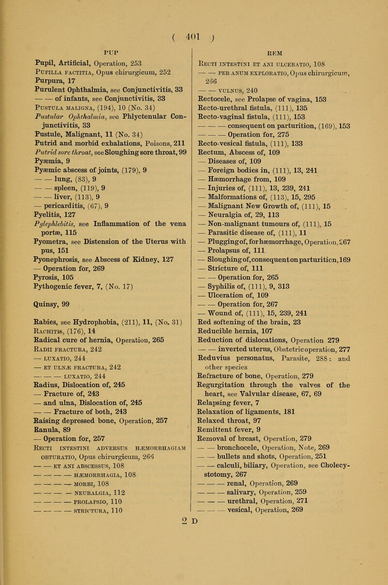 Pupil, Artificial, Operation, 253 PupiLLA FACTiTiA, Opus chirurgicum, 252 Purpura, 17 Purulent Ophthalmia, see Conjunctivitis, 33 of infants, see Conjunctivitis, 33 PUSTULA MALIGNA, (194), 10 (No. 34) Pustular Ophthalmia, see Phlyctenular Con- junctivitis, 33 Pustule, Malignant, 11 (No. 34) Putrid and morbid exhalations. Poisons, 211 Putrid sore throat, see Sloughing sore throat, 99 Pysemia, 9 Pysemic abscess of joints, (179), 9 lung, (83), 9 spleen, (119), 9 liver, (113), 9 — pericarditis, (67), 9 Pyelitis, 127 Pylephlebitis, see Inflammation of the vena portse, 115 Pyometra, see Distension of the Uterus with pus, 151 Pyonephrosis, see Abscess of Kidney, 127 — Operation for, 269 Pyrosis, 105 Pjiihogenic fever, 7, (No. 17) Quinsy, 99 Rabies, see Hydrophobia, (211), 11, (No. 31) Rachitis, (176), 14 Radical cure of hernia. Operation, 265 Radii fractura, 242 — LUXATIO, 244 ET DLN^ FRACTURA, 242 LUXATIO, 244 Radius, Dislocation of, 245 — Fracture of, 243 — and ulna. Dislocation of, 245 Fracture of both, 243 Raising depressed bone. Operation, 257 Ranula, 89 — Operation for, 257 Recti intestini adversus h^emorrhagiam OBTURATio, Opus chirurgicum, 266 ET ANI ABSCESSUS, 108 h^morrhagia, 108 MORBI, 108 — NEURALGIA, 112 —• PROLAPSIO, 110 STRICTURA, 110 2 D Recti intestini et ani ulceratio, 108 per anumexploratio, Opus chirurgicum, 266 YULNUS, 240 Rectocele, see Prolapse of vagina, 153 Recto-urethral fistula, (111), 135 Recto-vaginal fistula, (111), 153 consequent on parturition, (169), 153 Operation for, 275 Recto-vesical fistula, (111), 133 Rectum, Abscess of, 109 — Diseases of, 109 — Foreign bodies in, (111), 13, 241 — Haemorrhage from, 109 — Injuries of, (111), 13, 239, 241 — Malformations of, (113), 15, 295 — Malignant New Growth of, (111), 15 — Neuralgia of, 29, 113 — Non-malignant tumours of, (111), 15 — Parasitic disease of, (111), 11 — Pluggingof,forh8Bmorrhage, Operation, 267 — Prolapsus of. 111 — Sloughing of, consequent on parturition, 169 — Stricture of. 111 Operation for, 265 — Syphilis of, (111), 9, 313 — Ulceration of, 109 Operation for, 267 — Wound of, (111), 15, 239, 241 Red softening of the brain, 23 Reducible hernia, 107 Reduction of dislocations. Operation 279 inverted uterus. Obstetric operation, 277 Reduvius personatus. Parasite, 288: and other species Refracture of bone. Operation, 279 Regurgitation through the valves of the heart, see Valvular disease, 67, 69 Relapsing fever, 7 Relaxation of ligaments, 181 Relaxed throat, 97 Remittent fever, 9 Removal of breast. Operation, 279 bronchocele. Operation, Note, 269 bullets and shots. Operation, 251 calculi, biliary. Operation, see Cholecy- stotomy, 267 — renal. Operation, 269 saUvary, Operation, 259 urethral. Operation, 271 vesical. Operation, 269