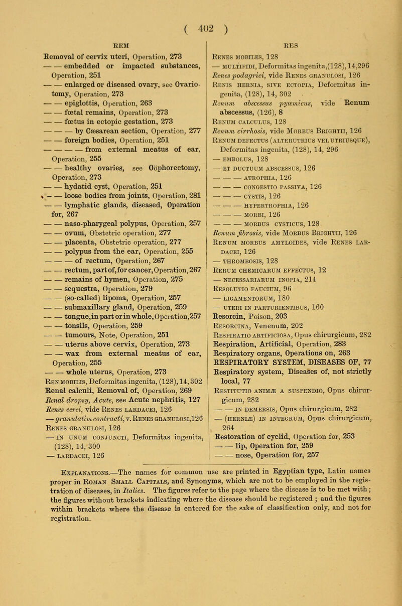 REM Eemoval of cervix uteri, Operation, 273 embedded or impacted substanceB, Operation, 251 enlarged or diseased ovaiy, see Ovario- tomy, Ojieration, 273 epiglottis, Operation, 263 foetal remains, Operation, 273 foetus in ectopic gestation, 273 by Cesarean section. Operation, 277 foreign bodies. Operation, 251 from external meatus of ear. Operation, 255 healthy ovaries, see Oophorectomy, Operation, 273 hydatid cyst. Operation, 251 ♦ - ^— loose bodies from joints. Operation, 281 lymphatic glands, diseased. Operation for, 267 naso-pharygeal polypus. Operation, 257 ovum, Obstetric operation, 277 placenta. Obstetric operation, 277 polypus from the ear, Operation, 255 of rectum, Operation, 267 rectum, part of,for cancer. Operation, 267 remains of hymen, Operation, 275 sequestra. Operation, 279 (so-called) lipoma, Operation, 257 submaxillary gland, Operation, 259 tongue,inpartorinwhole,Operation,257 tonsils, Operation, 259 tumours, Note, Operation, 251 uterus above cervix, Operation, 273 wax from external meatus of ear, Operation, 255 whole uterus. Operation, 273 Ren mobilis, Deformitas ingenita, (128), 14,302 Eenal calculi. Removal of, Operation, 269 Renal dropsy, A cute, see Acute nephritis, 127 Renes cerei, vide Renes labdacei, 126 — granulatim contracti, v. Renes granulosi,126 Renes granulosi, 126 — IN unum conjuncti, Deformitas ingenita, (128), 14, 300 — LARDACEI, 126 RES Renes mobiles, 128 — MULTiKiDi, Deformitas ingenita,(l 28), 14,290 Renes podagrici, vide Renes granulosi, 126 Renis hernia, sive ectopia, Deformitas in- genita, (128), 14, 302 . Renum abscessus 'pyceniicus, vide Renum abscessus, (126), 8 Renum calculus, 128 Renum cirrhosis, vide Morbus Brightii, 126 Renum defectus (alterutrius velutriusque), Deformitas ingenita, (128), 14, 296 — embolus, 128 — et ductuum abscessus, 126 atrophia, 126 congestio fassiva, 126 CTSTIS, 126 HYPERTROPHIA, 126 MORBI, 126 MORBUS CYSTICUS, 128 Renum fibrosis, vide Morbus Brightii, 126 Renum morbus amtloides, vide Renes lar- DACEI, 126 — thrombosis, 128 Rerum chemicabum effectus, 12 —• necessariarum inopia, 214 Resolutio faucium, 96 — ligamentorum, 180 — uteri in parturientibus, 160 Eesorcin, Poison, 203 Resorcina, Venenum, 202 Respiratio ABTiFiciosA, Opus chirurgicum, 282 Respiration, Artificial, Operation, 283 Respiratory organs. Operations on, 263 RESPIRATORY SYSTEM, DISEASES OF, 77 Respiratory system. Diseases of, not strictly local, 77 Restitutio anim^ a suspendio, Opus chirur- gicum, 282 IN demersis, Opus chirurgicum, 282 — (HEBNiiE) IN INTEGRUM, Opus chirurgicum, 264 Restoration of eyelid. Operation for, 253 lip, Operation for, 259 nose, Operation for, 257 Explanations.—The names for common use are printed in Egyptian type, Latin names proper in Roman Small Capitals, and Synonyms, which are not to be employed in the regis- tration of diseases, in Italics. The figures refer to the page where the disease is to be met with; the figures without brackets indicating where the disease should be registered ; and the figures within brackets where the disease is entered for the sake of classification only, and not for