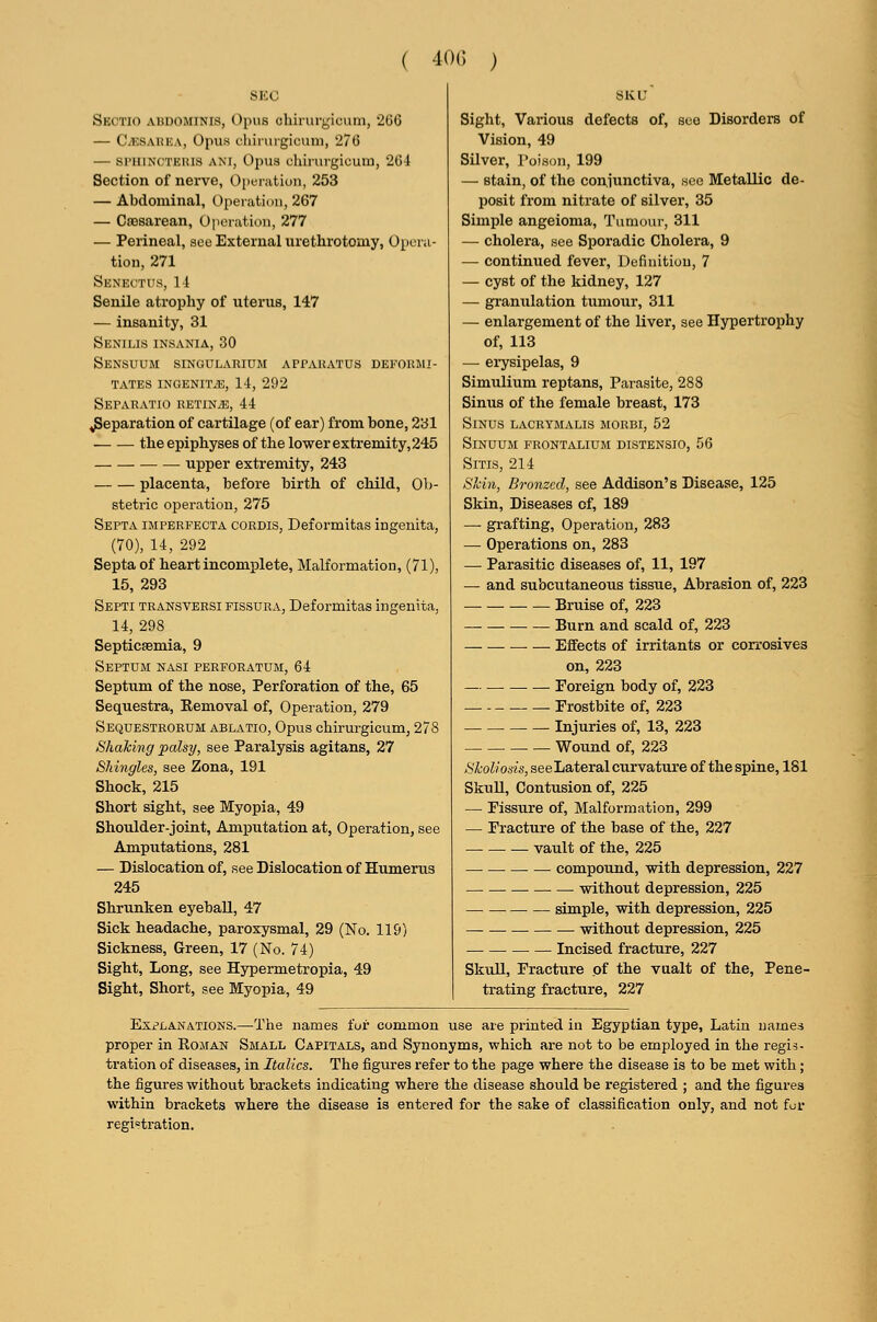 ( 40(; ) SEC Sectio abdominis, Opus chirurgicum, 260 — C.HSAHKA, Opus chiniigicum, 276 — si'iiiNCTEius ANI, Opus cliirurgicuiu, 2()J[ Section of nerve, Operation, 253 — Abdominal, Operation, 267 — Caisarean, Operation, 277 — Perineal, see External urethrotomy, Opera- tion, 271 Senfa'TI's, 11 Senile atrophy of uterus, 147 — insanity, 31 Senilis insania, 30 Sensuum singulakium apparatus DEFOaiU- tates ingenit.e, 14, 292 Sepakatio retin.e, 44 Reparation of cartilage (of ear) from bone, 231 the epiphyses of the lower extremity, 245 upper extremity, 243 placenta, before birth of child. Ob- stetric operation, 275 Septa imperfecta cordis, Deformitas ingenita, (70), 14, 292 Septa of heart incomplete, Malformation, (71), 15, 293 Septi transversi fissura, Deformitas ingenita, 14, 298 SepticsBmia, 9 Septum nasi perforatum, 64 Septum of the nose. Perforation of the, 65 Sequestra, Eemoval of, Operation, 279 Sequestrorum ablatio. Opus chirurgicum, 278 Shaking palsy, see Paralysis agitans, 27 Shingles, see Zona, 191 Shock, 215 Short sight, see Myopia, 49 Shoulder-joint, Amputation at, Operation, see Amputations, 281 — Dislocation of, see Dislocation of Humerus 245 Shrunken eyeball, 47 Sick headache, paroxysmal, 29 (No. 119) Sickness, Green, 17 (No. 74) Sight, Long, see Hypermetropia, 49 Sight, Short, see Myopia, 49 Sight, Various defects of, see Disorders of Vision, 49 Silver, Poison, 199 — stain, of the conjunctiva, sec Metallic de- posit from nitrate of silver, 35 Simple angeioma, Tumoui-, 311 —• cholera, see Sporadic Cholera, 9 — continued fever. Definition, 7 — cyst of the kidney, 127 — granulation tumour, 311 — enlargement of the liver, see Hypertrophy of, 113 — erysipelas, 9 Simulium reptans. Parasite, 288 Sinus of the female breast, 173 Sinus lacrymalis morbi, 52 Sinuum frontalium distensio, 56 SiTis, 214 Skin, Bronzed, see Addison's Disease, 125 Skin, Diseases of, 189 — grafting. Operation, 283 — Operations on, 283 — Parasitic diseases of, 11, 197 — and subcutaneous tissue, Abrasion of, 223 Bruise of, 223 Burn and scald of, 223 Effects of irritants or corrosives on, 223 — Foreign body of, 223 Frostbite of, 223 Injuries of, 13, 223 . — Wound of, 223 Skoliosis, seeLateral curvature of the spine, 181 Skull, Contusion of, 225 — Fissure of. Malformation, 299 — Fracture of the base of the, 227 vault of the, 225 compound, with depression, 227 — without depression, 225 — simple, with depression, 225 — • without depression, 225 Incised fracture, 227 Skull, Fracture of the vualt of the. Pene- trating fracture, 227 Explanations.—The names fur common use are printed in Egyptian type, Latin names proper in Eoman Small Capitals, and Synonyms, which are not to be employed in the regis- tration of diseases, in Italics. The figures refer to the page where the disease is to be met with; the figures without brackets indicating where the disease should be registered ; and the figures within brackets where the disease is entered for the sake of classification only, and not for