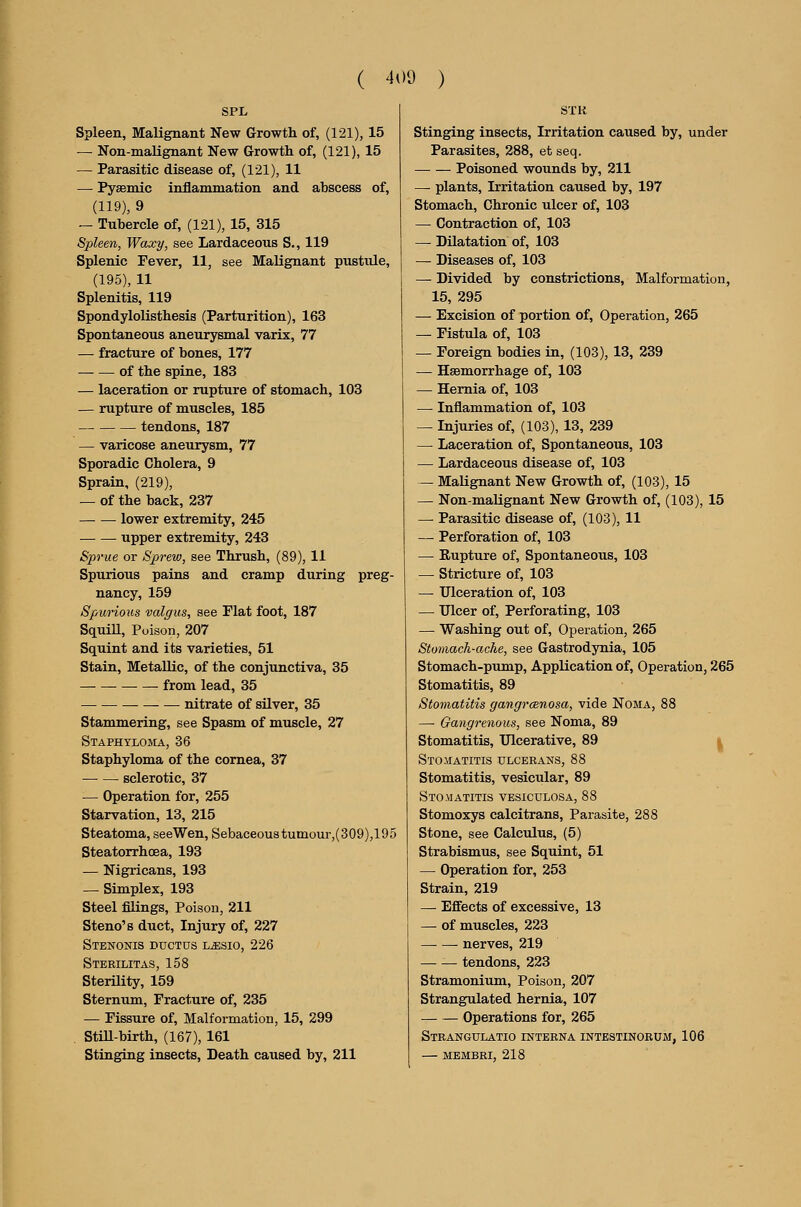 SPL Spleen, Malignant New Growth of, (121), 15 — Non-malignant New Growth of, (121), 15 — Parasitic disease of, (121), 11 — Pysemic inflammation and abscess of, (119), 9 — Tubercle of, (121), 15, 315 Spleen, Waxy, see Lardaceous S., 119 Splenic Fever, 11, see Malignant pustule, (195), 11 Splenitis, 119 Spondylolisthesis (Parturition), 163 Spontaneous aneurysmal varix, 77 — fracture of bones, 177 of the spine, 183 — laceration or rupture of stomach, 103 — rupture of muscles, 185 tendons, 187 — varicose aneurysm, 77 Sporadic Cholera, 9 Sprain, (219), — of the back, 237 lower extremity, 245 upper extremity, 243 Sprue or Sprew, see Thrush, (89), 11 Spurious pains and cramp during preg- nancy, 159 Spurious valgus, see Flat foot, 187 SquiU, Poison, 207 Squint and its varieties, 51 Stain, Metallic, of the conjunctiva, 35 from lead, 35 nitrate of silver, 35 Stammering, see Spasm of muscle, 27 Staphyloma, 36 Staphyloma of the cornea, 37 sclerotic, 37 — Operation for, 255 Starvation, 13, 215 Steatoma, seeWen, Sebaceous tumour,(309),195 Steatorrhoea, 193 — Nigricans, 193 — Simplex, 193 Steel filings. Poison, 211 Steno's duct. Injury of, 227 StENONIS ductus LiESIO, 226 Sterilitas, 158 Sterility, 159 Sternum, Fracture of, 235 — Fissure of. Malformation, 15, 299 . StiU-birth, (167), 161 Stinging insects, Death caused by, 211 STK stinging insects, Irritation caused by, under Parasites, 288, et seq. Poisoned wounds by, 211 — plants. Irritation caused by, 197 Stomach, Chronic ulcer of, 103 — Contraction of, 103 — Dilatation of, 103 — Diseases of, 103 — Divided by constrictions, Malformation, 15, 295 — Excision of portion of. Operation, 265 — Fistula of, 103 — Foreign bodies in, (103), 13, 239 — HsBmorrhage of, 103 — Hernia of, 103 — Inflammation of, 103 — Injuries of, (103), 13, 239 — Laceration of, Spontaneous, 103 — Lardaceous disease of, 103 — Malignant New Growth of, (103), 15 — Non-malignant New Growth of, (103), 15 — Parasitic disease of, (103), 11 — Perforation of, 103 — Rupture of. Spontaneous, 103 — Stricture of, 103 — Ulceration of, 103 — Ulcer of. Perforating, 103 — Washing out of. Operation, 265 Stomach-ache, see Gastrodynia, 105 Stomach-pump, Application of, Operation, 265 Stomatitis, 89 Stomatitis gangrcenosa, vide Noma, 88 — Gangrenous, see Noma, 89 Stomatitis, Ulcerative, 89 | Stomatitis ulcerans, 88 Stomatitis, vesicular, 89 Stomatitis vesiculosa, 88 Stomoxys calcitrans. Parasite, 288 Stone, see Calculus, (5) Strabismus, see Squint, 51 — Operation for, 253 Strain, 219 — Effects of excessive, 13 — of muscles, 223 nerves, 219 — — tendons, 223 Stramonium, Poison, 207 Strangulated hernia, 107 Operations for, 265 Strangulatio interna intestinoeum, 106 — MEMBKI, 218