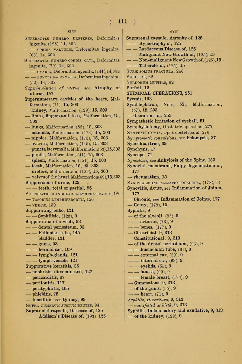 SUP SUPERANTES NUMEBO URETEEES, DeformitaS ingenita, (128), 14, 302 CORDIS VALVULE, Deformitas ingenita, (68), 14, 302 SxjPEBANTiA NUMERO CORDIS CAVA, Deformitas ingenita, (70), 14, 302 ovARIA, Deformitas ingenita, (144),14,302 • PUNCTA LACRYMALIA, Deformitas ingenita, (52), 14, 302 Superinvolution of uterus, see Atrophy of uterus, 147 Supernumerary cavities of tlie heart, Mal- formation, (71), 15, 303 — kidney, Malformation, (129), 15, 303 — limbs, fingers and toes, Malformation, 15, 303 — lungs, Malformation, (85), 15, 303 — mamm£e, Malformation, (173), 15, 303 — nipples, Malformation, (173), 15, 303 — ovaries, Malformation, (145), 15, 303 — punctalacrymalia,Malformation(53),15,303 — pupils, Malformation, (41). 15, 303 — spleen, Malformation, (121), 15, 303 — teeth, Malformation, 15, 95, 303 — ureters, Malformation, (129), 15, 303 — valvesof the heart,Malformation(69),15,303 Suppression of urine, 129 teeth, total or partial, 95 SUPPTJBATIO GLANDULARUMLTMPHATICARUM. 120 — VASORUM LTMPHIPEEORUM, 120 VESICiE, 130 Suppurating bubo, 121 Syphilitic, (123), 9 Suppuration of alveoli, 93 dental periosteum, 93 Fallopian tube, 145 bladder, 131 gums, 93 hernial sac, 109 — — lymph-glands, 121 lymph-vessels, 121 Suppurative keratitis, 35 — nephritis, disseminated, 127 — pericarditis, 67 — peritonitis, 117 — perityphlitis, 105 — phlebitis, 75 — tonsillitis, see Quinsy, 99 Supra numeeum justum dbntes, 94 Suprarenal capsule. Diseases of, 125 Addison's Disease of, (193) 125 Suprarenal capsule. Atrophy of, 125 Hypertrophy of, 125 Lardaceous Disease of, 125 ■ Malignant New Growth of, (125), 15 Non-malignant New Growth of, (125), 15 Tubercle of, (125), 15 SuEiE SOLIUS FRACTURA, 246 SURDITAS, 62 SUEDORUM MUTITAS, 62 Surfeit, 13 SURGICAL OPERATIONS, 251 Sycosis, 193 Sjrmblepharon, Note^ 55; Malformation, (57), 15, 293 — Operation for, 253 Sympathetic irritation of eyeball, 51 Symphysiotomy, Obstetric operation, 277 Stmphysiotomia, Opus, obstetricum, 276 Symptomatic convulsions, see Eclampsia, 27 Synechia (Iris), 39 Synchysis, 47 Syncope, 71 Synostosis, see Ankylosis of the Spine, 183 Synovial membrane, Pulpy degeneration of, 177 — rheumatism, 15 Stnovialis inplammatio podagrica, (178), 14 Synovitis, Acute, see Inflammation of Joints, 177 — Chronic, see Inflammation of Joints, 177 — Gouty, (179), 15 Syphilis, 9 — of the alveoli, (95), 9 arteries, (73), 9 — — bones, (177), 9 — Cicatricial, 9, 313 — Constitutional, 9, 313 — of the dental periosteum, (93), 9 Eustachian tube, (61), 9 external ear, (59), 9 internal ear, (63), 9 eyelids, (55), 9 fauces, (99), 9 female breast, (173), 9 — Gummatous, 9, 313 — of the gums, (95), 9 heart, (71), 9 Syphilis, Hereditary, 9, 313 — manifested at iirth, 9, 313 Syphilis, Inflammatory and exudative, 9, 313 — of the kidney, (129), 9