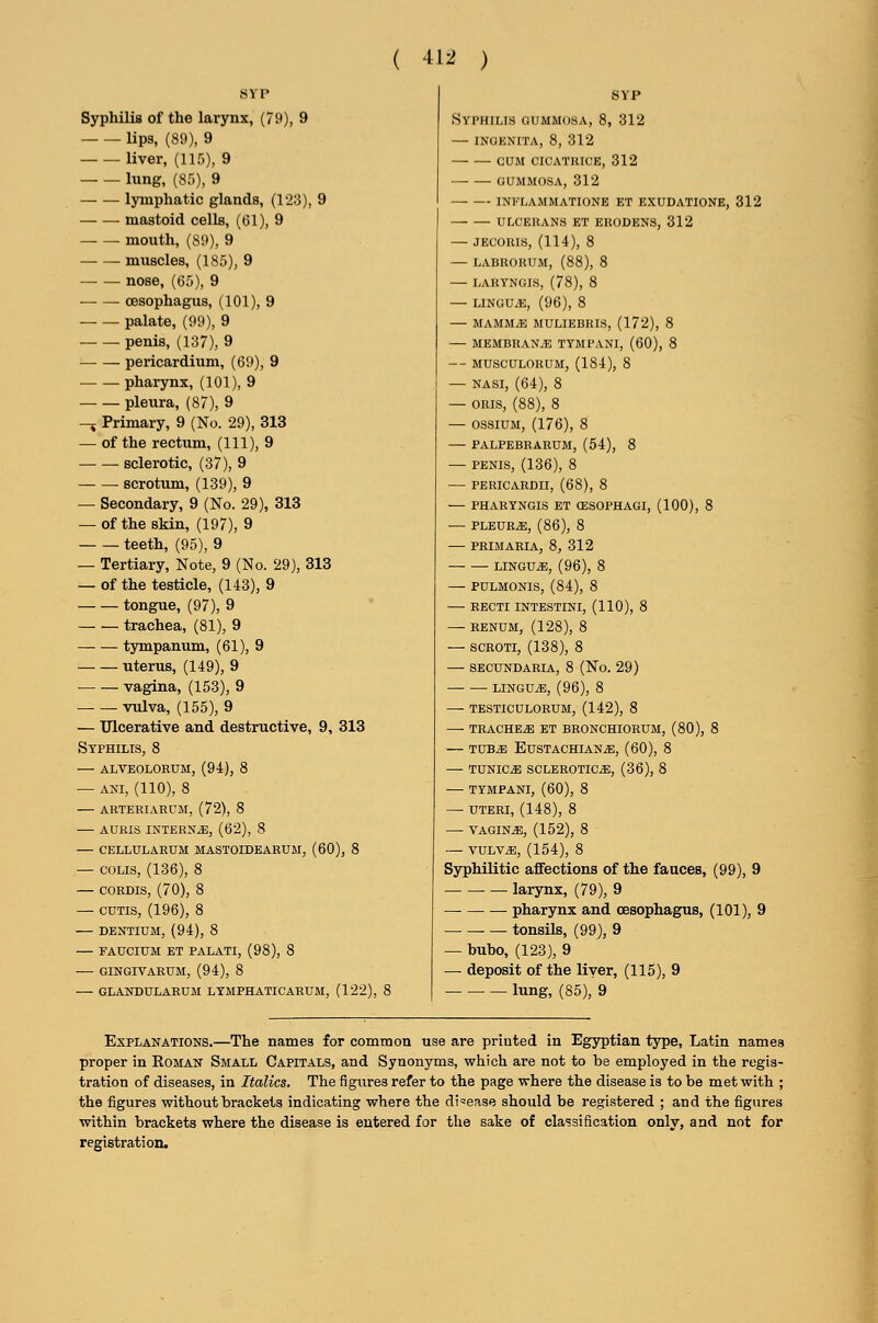 ( -tl^ ) Syphilis of the larynx, (79), 9 lips, (89), 9 liver, (115), 9 lung, (85), 9 lymphatic glands, (1'23), 9 — -— mastoid cells, ((51), 9 mouth, (89), 9 muscles, (185), 9 nose, (65), 9 oesophagus, (101), 9 palate, (99), 9 penis, (137), 9 — — pei-icardium, (69), 9 pharynx, (101), 9 pleura, (87), 9 -J Primary, 9 (No. 29), 313 — of the rectum, (111), 9 sclerotic, (37), 9 scrotum, (139), 9 — Secondary, 9 (No. 29), 313 — of the skin, (197), 9 teeth, (95), 9 — Tertiary, Note, 9 (No. 29), 313 — of the testicle, (143), 9 tongue, (97), 9 trachea, (81), 9 tympanum, (61), 9 uterus, (149), 9 vagina, (153), 9 vtdva, (155), 9 — Ulcerative and destructive, 9, 313 Syphilis, 8 — alveolorum, (94), 8 — ANI, (110), 8 ARTERIARCM, (72), 8 AURIS INTERNA, (62), 8 CELLULARUM MASTOIDEARUM, (60), 8 — COLIS, (136), 8 — CORDIS, (70), 8 — CUTIS, (196), 8 — DENTIUM, (94), 8 FAUCIUM ET PALATI, (98), 8 GINGIVABUM, (94), 8 GLAKDULARUM LTMPHATICARUM, (122), SVP Syphilis gummosa, 8, 312 inoenita, 8, 312 cum cicatrice, 312 — — GUMMOSA, 312 INFLAMMATIONE ET EXUDATIONE, 312 ULCERANS ET ERODENS, 312 — JECORIS, (114), 8 — LABRORUM, (88), 8 LARYNGIS, (78), 8 LINGUiE, (96), 8 MAMMiE MULIEBRIS, (172), 8 MEMBRAN.E TYMPANI, (60), 8 MUSCULORUM, (184), 8 — NASI, (64), 8 — ORIS, (88), 8 — ossiUM, (176), 8 PALPEBRARUM, (54), 8 — PENIS, (136), 8 — PERICARDII, (68), 8 PHARYNGIS ET CESOPHAGI, (100), 8 — PLEURA, (86), 8 PRIM ARIA, 8, 312 LINGUA, (96), 8 — PULMONIS, (84), 8 — RECTI INTESTINI, (110), 8 — RENUM, (128), 8 — SCROTI, (138), 8 — SECUNDARIA, 8 (No. 29) LINGUA, (96), 8 TESTICULORUM, (142), 8 — TRACHEA ET BBONCHIORUM, (80), 8 — TUB^ Eustachian^, (60), 8 — TUNICiE SCLEROTICA, (36), 8 — TYMPANI, (60), 8 — UTERI, (148), 8 VAGINA, (152), 8 — VULVA, (154), 8 Syphilitic affections of the fauces, (99), 9 larynx, (79), 9 — pharynx and oesophagus, (101), 9 — tonsils, (99), 9 — buho, (123), 9 — deposit of the liver, (115), 9 lung, (85), 9 Explanations.—The names for common use are printed in Egjrptian type, Latin names proper in Roman Small Capitals, and Synonyms, which are not to be employed in the regis- tration of diseases, in Italics. The figures refer to the page where the disease is to be met with ; the figures without brackets indicating where the disease should be registered ; and the figures within brackets where the disease is entered for the sake of classification only, and not for