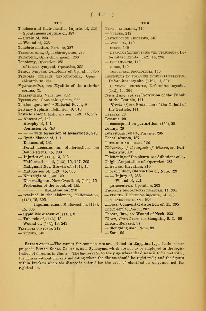 Tendons and their sheaths, Injuries of, 223 — Spontaneous rupture of, 187 — Strain of, 223 — Wound of, 223 Tenebrio niolitor, Parasite, 287 Tenontoto.mia, Ojnis cbirin-gicuni, 280 Tenotojiia, Opus cbirurgicum, 2S0 Tenotomy, Operatiou, 281 — of tensor tyinpani, Opeiation, 2,')5 Tensor tympani, Tenotomy of, Operation, 255 Tensoris tympani tenontotomia, opus cbirurgicum, 254 Ti'jyhrom^i/clitis, see Myelitis of the anterior comua, 21 Terebinthina, Venenum, 202 TfREBRATio, Opus cbirurgicum, 256 Tertian ague, under Malarial Fever, 9 Tertiary Syphilis, Definition, 9, 313 Testicle absent, Malformation, (143), 15, ^97 — Abscess of, 141 — Atrophy of, 141 — Contusion of, 243 with formation of hsematocele, 243 — Cystic disease of, 141 — Diseases of, 141 — Foetal remains in. Malformation, see Double foetus, 15, 803 — Injuries of, (143), 13, 243 — Malformations of, (143), 15, 297, 805 — Malignant New Growth of, (141), 15 — Malposition of, (143), 15, 305 — Neuralgia of, (143), 29 — Non-malignant New Growth of, (141), 15 — Protrusion of the tubuli of, 141 Operation for, 273 — retained in the abdomen, Malformation, (143), 15, 305 inguinal canal. Malformation, (143), 15, 305 — Syphilitic disease of, (143), 9 — Tubercle of, (143), 15 — Wound of, (143), 13, 243 Testicdli coutusio, 242 FUNGUS, 140 TIIR Testiculi hernia, 140 — vuLNUs, 242 Testiculorum abscessus, 140 atrophia, 140 — CYSTIS, 140 — DEFECTUS (alterutrius vel utriusque), De- formitas ingenita, (142), 14, 296 INFLAMMATIO, 140 MORBI, 140 — tubulorum procidentia, 140 Testiculus in foramine inguinali retentus, Deformitas ingenita, (142), 14, 304 — IN VENTRE retentus, Deformitas ingenita, (142), 14, 304 Testis, Fungus of, see Protrusion of the Tubuli of the Testicle, 141 — ffcrnia of, see Protrusion of the Tubuli of the Testicle, 141 Tetania, 28 Tetanus, 29 — consequent on parturition, (169), 29 Tetany, 29 Tetrastoma renale. Parasite, 285 Thecal abscess, 187 Thecarum abscessus, 186 Thichening of the capsule of Glisson, see Peri- hepatitis, 113 Thickening of the pleura, see Adhesions of, 87 Thigh, Amputation of, Operation, 281 Thirst, see Privation, 215 Thoracic duct. Obstruction of. Note, 123 Injury of, 233 Wound of, 221 — paracentesis. Operation, 263 Thoracis distortiones ingenita, 14, 304 — fissura, Deformitas ingenita, 14, 298 VULNUS perforans, 234 Thorax, Congenital distortion of, 15, 805 Thorn-apple, Poison, 207 Throat, Cut-, see Wound of Neck, 233 Throat, Putrid sore, see Sloughing S. T., 99 Throat, Kelaxed, 97 — Sloughing sore. Note, 99 — Sore, 99 Explanations.—The names for common use are priuted in Eg5rptian type, Latin names proper in Roman Small Capitals, and Synonyms, which are not to ba employed in the regis- tration of diseases, in Italics. The figiires refer to the page where the disease is to be met with ; the figures without brackets indicating where the disease should be registered ; and the figures ■within brackets where the disease is entered for the sake of classification only, and not for