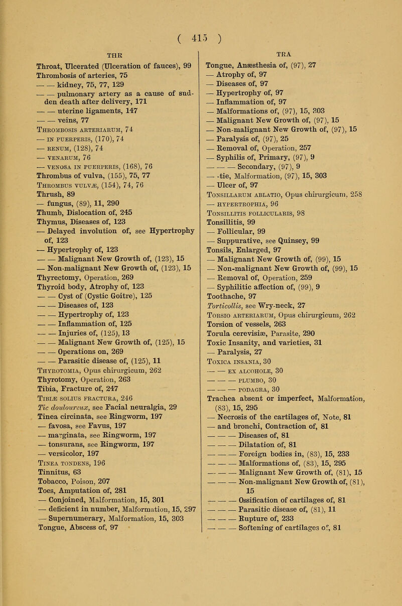 THR Throat, Ulcerated (Ulceration of fauces), 99 Thrombosis of arteries, 75 kidney, 75, 77, 129 pulmonary artery as a cause of sud- den death after delivery, 171 uterine ligaments, 147 — — veins, 77 Thrombosis aeteeiarum, 74 in pueeperis, (170), 74 RENUM, (128), 74 VENAEUM, 76 VENOSA IN PUEEPERIS, (168), 76 Thrombus of vulva, (155), 75, 77 Theombus vulv^, (154), 74, 76 Thrush, 89 — fungus, (89), 11, 290 Thumb, Dislocation of, 245 Thymus, Diseases of, 123 — Delayed involution of, see Hypertrophy of, 123 — Hypertrophy of, 123 Malignant New Growth of, (123), 15 — Non-malignant New Growth of, (123), 15 Thyrectomy, Operation, 269 Thyroid body. Atrophy of, 123 Cyst of (Cystic Goitre), 125 Diseases of, 123 Hypertrophy of, 123 Inflammation of, 125 Injuries of, (125), 13 Malignant New Growth of, (125), 15 Operations on, 269 Parasitic disease of, (125), 11 Thtrotomia, Opus chirurgicum, 262 Thyrotomy, Operation, 263 Tibia, Fracture of, 247 TlBI^ SOLIUS FEACTORA, 246 Tic douloureux, see Facial neuralgia, 29 Tinea circinata, see Ringworm, 197 — favosa, see Favus, 197 — maTginata, see Ringworm, 197 — tonsurans, see Ringworm, 197 — versicolor, 197 Tinea tondens, 196 Tinnitus, 63 Tobacco, Poison, 207 Toes, Amputation of, 281 — Conjoined, Malformation, 15, 301 — deficient in number, Malformation, 15, 297 -^ Supernumerary, Malformation, 15, 303 Tongue, Abscess of, 97 TRA Tongue, Anaesthesia of, (97), 27 — Atrophy of, 97 — Diseases of, 97 — Hypertrophy of, 97 — Inflammation of, 97 — MaKormations of, (97), 15, 303 — Malignant New Growth of, (97), 15 — Non-malignant New Growth of, (97), 15 — Paralysis of, (97), 25 — Removal of, Operation, 257 — Syphilis of. Primary, (97), 9 _ _ _ Secondary, (97), 9 tie, Malformation, (97), 15, 303 — Ulcer of, 97 ToNSiLLAEUM ABLATIO, Opus chirurgicuni, 258 htfertrophia, 96 Tonsillitis follicularis, 98 Tonsillitis, 99 — Follicular, 99 — Suppurative, see Quinsey, 99 Tonsils, Enlarged, 97 — Malignant New Growth of, (99), 15 — Non-malignant New Growth of, (99), 15 — Removal of, Operation, 259 — Syphilitic affection of, (99), 9 Toothache, 97 Torticollis, see Wry-neck, 27 ToESio AETEEIAEUM, Opus chirurgicum, 262 Torsion of vessels, 263 Torula cerevisise, Parasite, 290 Toxic Insanity, and varieties, 31 — Paralysis, 27 Toxica insania, 30 ex alcohole, 30 —• PLUMBO, 30 •— PODAGEA, 30 Trachea absent or imperfect, Malformation, (83), 15, 295 — Necrosis of the cartilages of. Note, 81 — and bronchi, Contraction of, 81 — Diseases of, 81 Dilatation of, 81 Foreign bodies in, (83), 15, 233 Malformations of, (83), 15, 295 Malignant New Growth of, (81), 15 Non-malignant New Growth of, (81), 15 Ossification of cartilages of, 81 Parasitic disease of, (81), 11 Rupture of, 233 — Softening of cartilages of, 81